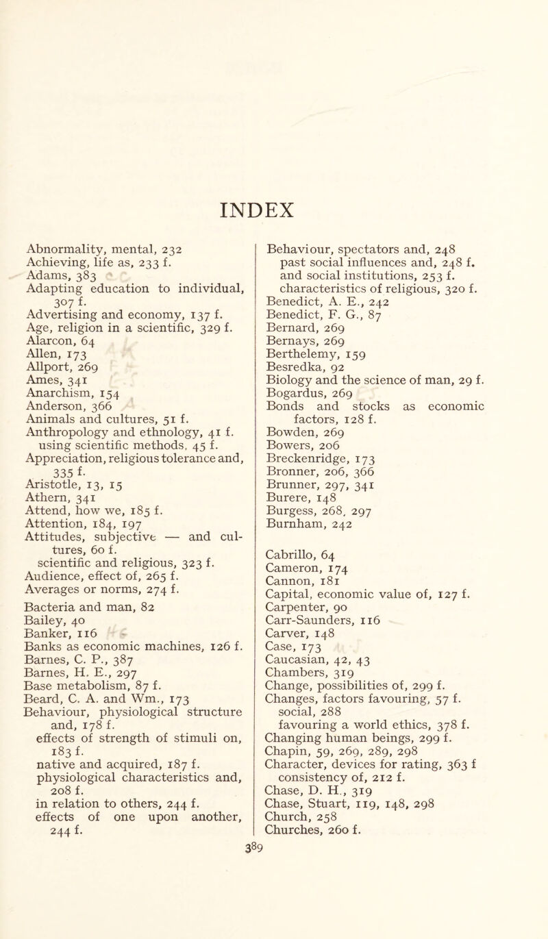 INDEX Abnormality, mental, 232 Achieving, life as, 233 f. Adams, 383 Adapting education to individual, 307 f- Advertising and economy, 137 f. Age, religion in a scientific, 329 f. Alarcon, 64 Allen, 173 Allport, 269 Ames, 341 Anarchism, 154 Anderson, 366 Animals and cultures, 51 f. Anthropology and ethnology, 41 f. using scientific methods, 45 f. Appreciation, religious tolerance and, 335 f- Aristotle, 13, 15 Athern, 341 Attend, how we, 185 f. Attention, 184, 197 Attitudes, subjective — and cul¬ tures, 60 f. scientific and religious, 323 f. Audience, effect of, 265 f. Averages or norms, 274 f. Bacteria and man, 82 Bailey, 40 Banker, 116 Banks as economic machines, 126 f. Barnes, C. P., 387 Barnes, H, E., 297 Base metabolism, 87 f. Beard, C. A. and Wm., 173 Behaviour, physiological structure and, 178 f. effects of strength of stimuli on, 183 f. native and acquired, 187 f. physiological characteristics and, 208 f. in relation to others, 244 f. effects of one upon another, 244 f. Behaviour, spectators and, 248 past social influences and, 248 f. and social institutions, 253 f. characteristics of religious, 320 f. Benedict, A. E., 242 Benedict, F. G., 87 Bernard, 269 Bernays, 269 Berthelemy, 159 Besredka, 92 Biology and the science of man, 29 f. Bogardus, 269 Bonds and stocks as economic factors, 128 f. Bowden, 269 Bowers, 206 Breckenridge, 173 Bronner, 206, 366 Brunner, 297, 341 Burere, 148 Burgess, 268, 297 Burnham, 242 Cabrillo, 64 Cameron, 174 Cannon, 181 Capital, economic value of, 127 f. Carpenter, 90 Carr-Saunders, 116 Carver, 148 Case, 173 Caucasian, 42, 43 Chambers, 319 Change, possibilities of, 299 f. Changes, factors favouring, 57 f. social, 288 favouring a world ethics, 378 f. Changing human beings, 299 f. Chapin, 59, 269, 289, 298 Character, devices for rating, 363 f consistency of, 212 f. Chase, D. H., 319 Chase, Stuart, 119, 148, 298 Church, 258 Churches, 260 f.