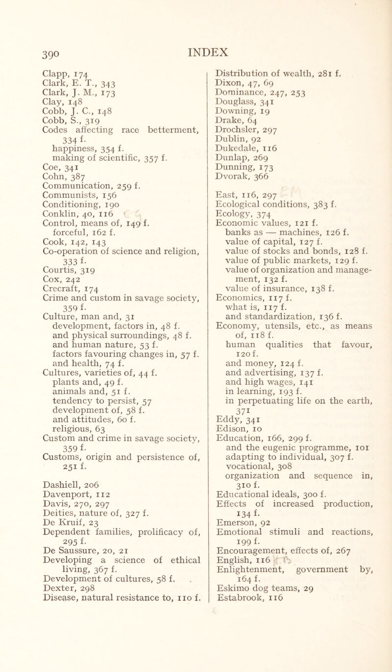 39° Clapp, 174 Clark, E. T., 343 Clark, J. M., 173 Clay, 148 Cobb, J. C., 148 Cobb, S., 319 Codes affecting race betterment, 334 f- happiness, 354 f. making of scientific, 357 f. Coe, 341 Cohn, 387 Communication, 259 f. Communists, 156 Conditioning, 190 Conklin, 40, 116 Control, means of, 149 f. forceful, 162 f. Cook, 142, 143 Co-operation of science and religion, 333 f- Courtis, 319 Cox, 242 Crecraft, 174 Crime and custom in savage society, 350 f- Culture, man and, 31 development, factors in, 48 f. and physical surroundings, 48 f. and human nature, 53 f. factors favouring changes in, 57 f. and health, 74 f. Cultures, varieties of, 44 f. plants and, 49 f. animals and, 51 f. tendency to persist, 57 development of, 58 f. and attitudes, 60 f. religious, 63 Custom and crime in savage society, 359 f- Customs, origin and persistence of, 251 f- Dashiell, 206 Davenport, 112 Davis, 270, 297 Deities, nature of, 327 f. De Kruif, 23 Dependent families, prolificacy of, 295 f- De Saussure, 20, 21 Developing a science of ethical living, 367 f. Development of cultures, 58 f. Dexter, 298 Disease, natural resistance to, no f. Distribution of wealth, 281 f. Dixon, 47, 69 Dominance, 247, 253 Douglass, 341 Downing, 19 Drake, 64 Drochsler, 297 Dublin, 92 Dukedale, 116 Dunlap, 269 Dunning, 173 Dvorak, 366 East, 116, 297 Ecological conditions, 383 f. Ecology, 374 Economic values, 121 f. banks as — machines, 126 f. value of capital, 127 f. value of stocks and bonds, 128 f. value of public markets, 129 f. value of organization and manage¬ ment, 132 f. value of insurance, 138 f. Economics, 117 f. what is, 117 f. and standardization, 136 f. Economy, utensils, etc., as means of, 118 f. human qualities that favour, 120 f. and money, 124 f. and advertising, 137 f. and high wages, 141 in learning, 193 f. in perpetuating life on the earth, 37i Eddy, 341 Edison, 10 Education, 166, 299 f. and the eugenic programme, 101 adapting to individual, 307 f. vocational, 308 organization and sequence in, 3IG f- Educational ideals, 300 f. Effects of increased production, 134 f- Emerson, 92 Emotional stimuli and reactions, 199 f. Encouragement, effects of, 267 English, 116 Enlightenment, government by, 164 f. Eskimo dog teams, 29 Estabrook, 116
