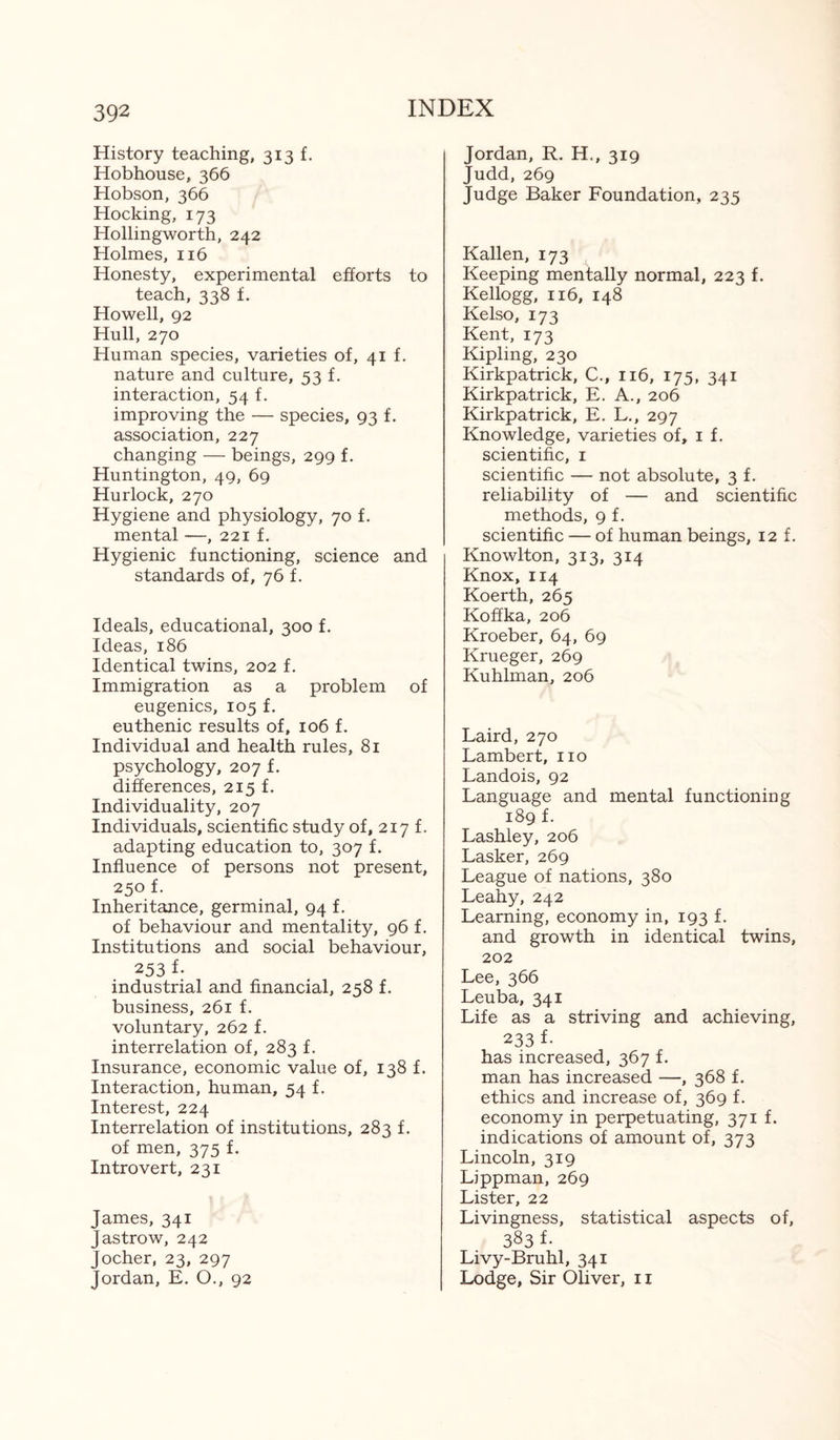History teaching, 313 f. Hobhouse, 366 Hobson, 366 Hocking, 173 Hollingworth, 242 Holmes, 116 Honesty, experimental efforts to teach, 338 f. Howell, 92 Hull, 270 Human species, varieties of, 41 f. nature and culture, 53 f. interaction, 54 f. improving the — species, 93 f. association, 227 changing — beings, 299 f. Huntington, 49, 69 Hurlock, 270 Hygiene and physiology, 70 f. mental —, 221 f. Hygienic functioning, science and standards of, 76 f. Ideals, educational, 300 f. Ideas, 186 Identical twins, 202 f. Immigration as a problem of eugenics, 105 f. euthenic results of, 106 f. Individual and health rules, 81 psychology, 207 f. differences, 215 f. Individuality, 207 Individuals, scientific study of, 217 f. adapting education to, 307 f. Influence of persons not present, 250 f. Inheritance, germinal, 94 f. of behaviour and mentality, 96 f. Institutions and social behaviour, 253 f- industrial and financial, 258 f. business, 261 f. voluntary, 262 f. interrelation of, 283 f. Insurance, economic value of, 138 f. Interaction, human, 54 f. Interest, 224 Interrelation of institutions, 283 f. of men, 375 f. Introvert, 231 James, 341 Jastrow, 242 Jocher, 23, 297 Jordan, E. O., 92 Jordan, R. H., 319 Judd, 269 Judge Baker Foundation, 235 Kallen, 173 Keeping mentally normal, 223 f. Kellogg, 116, 148 Kelso, 173 Kent, 173 Kipling, 230 Kirkpatrick, C., 116, 175, 341 Kirkpatrick, E. A., 206 Kirkpatrick, E. L., 297 Knowledge, varieties of, 1 f. scientific, 1 scientific — not absolute, 3 f. reliability of — and scientific methods, 9 f. scientific — of human beings, 12 f. Knowlton, 313, 314 Knox, 114 Koerth, 265 Koffka, 206 Kroeber, 64, 69 Krueger, 269 Kuhlman, 206 Laird, 270 Lambert, no Landois, 92 Language and mental functioning 189 f. Lashley, 206 Lasker, 269 League of nations, 380 Leahy, 242 Learning, economy in, 193 f. and growth in identical twins, 202 Lee, 366 Leuba, 341 Life as a striving and achieving, 233 f- has increased, 367 f. man has increased —, 368 f. ethics and increase of, 369 f. economy in perpetuating, 371 f. indications of amount of, 373 Lincoln, 319 Lippman, 269 Lister, 22 Livingness, statistical aspects of, 383 f- Livy-Bruhl, 341 Lodge, Sir Oliver, 11