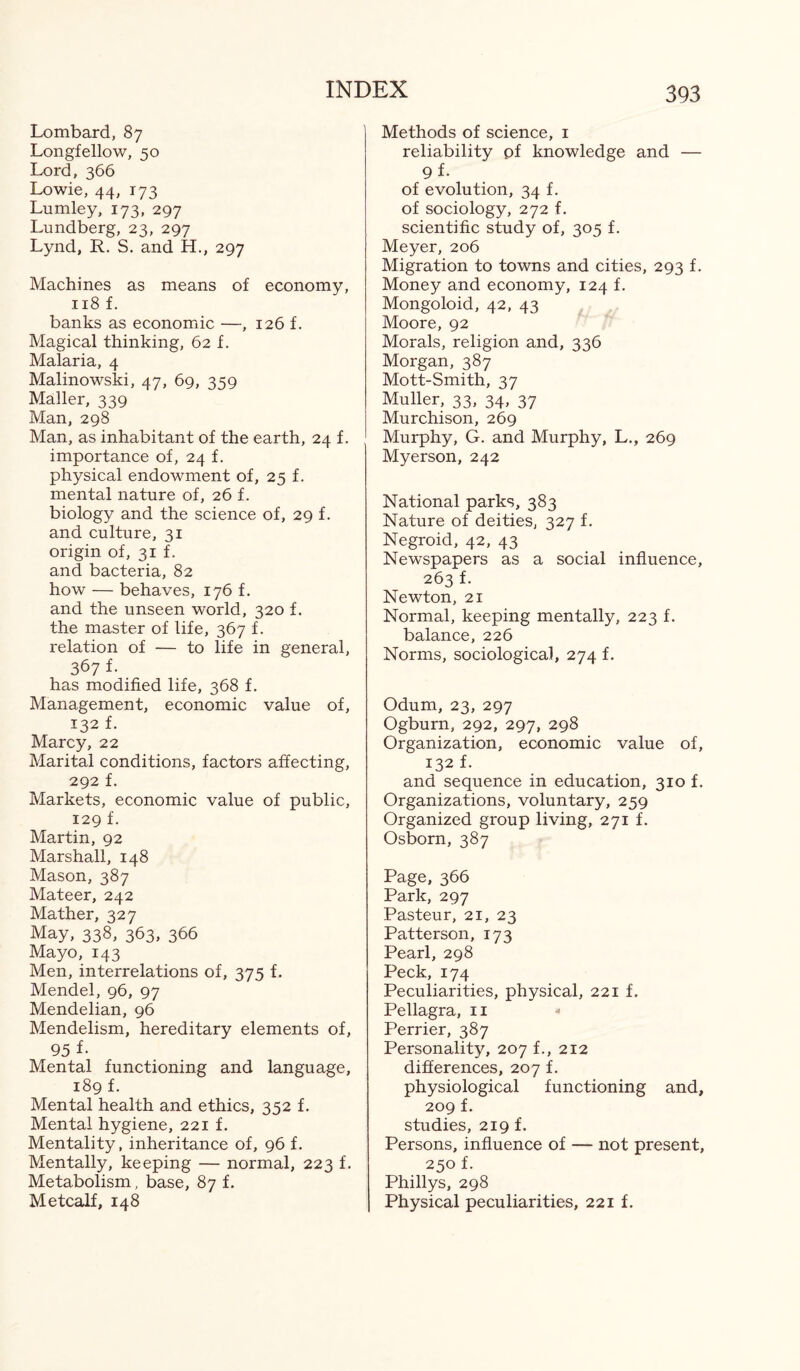 Lombard, 87 Longfellow, 50 Lord, 366 Lowie, 44, 173 Lumley, 173, 297 Lundberg, 23, 297 Lynd, R. S. and H., 297 Machines as means of economy, 118 f. banks as economic —, 126 f. Magical thinking, 62 f. Malaria, 4 Malinowski, 47, 69, 359 Mailer, 339 Man, 298 Man, as inhabitant of the earth, 24 f. importance of, 24 f. physical endowment of, 25 f. mental nature of, 26 f. biology and the science of, 29 f. and culture, 31 origin of, 31 f. and bacteria, 82 how — behaves, 176 f. and the unseen world, 320 f. the master of life, 367 f. relation of — to life in general, 367 f. has modified life, 368 f. Management, economic value of, 132 f. Marcy, 22 Marital conditions, factors affecting, 292 f. Markets, economic value of public, 129 f. Martin, 92 Marshall, 148 Mason, 387 Mateer, 242 Mather, 327 May, 338, 363, 366 Mayo, 143 Men, interrelations of, 375 f. Mendel, 96, 97 Mendelian, 96 Mendelism, hereditary elements of, 95 f- Mental functioning and language, 189 f. Mental health and ethics, 352 f. Mental hygiene, 221 f. Mentality, inheritance of, 96 f. Mentally, keeping — normal, 223 f. Metabolism, base, 87 f. Metcalf, 148 Methods of science, 1 reliability pf knowledge and — 9 f- of evolution, 34 f. of sociology, 272 f. scientific study of, 305 f. Meyer, 206 Migration to towns and cities, 293 f. Money and economy, 124 f. Mongoloid, 42, 43 Moore, 92 Morals, religion and, 336 Morgan, 387 Mott-Smith, 37 Muller, 33, 34, 37 Murchison, 269 Murphy, G. and Murphy, L., 269 Myerson, 242 National parks, 383 Nature of deities, 327 f. Negroid, 42, 43 Newspapers as a social influence, 263 f. Newton, 21 Normal, keeping mentally, 223 f. balance, 226 Norms, sociological, 274 f. Odum, 23, 297 Ogburn, 292, 297, 298 Organization, economic value of, 132 f. and sequence in education, 310 f. Organizations, voluntary, 259 Organized group living, 271 f. Osborn, 387 Page, 366 Park, 297 Pasteur, 21, 23 Patterson, 173 Pearl, 298 Peck, 174 Peculiarities, physical, 221 f. Pellagra, 11 Perrier, 387 Personality, 207 f., 212 differences, 207 f. physiological functioning and, 209 f. studies, 219 f. Persons, influence of — not present, 250 f. Phillys, 298 Physical peculiarities, 221 f.