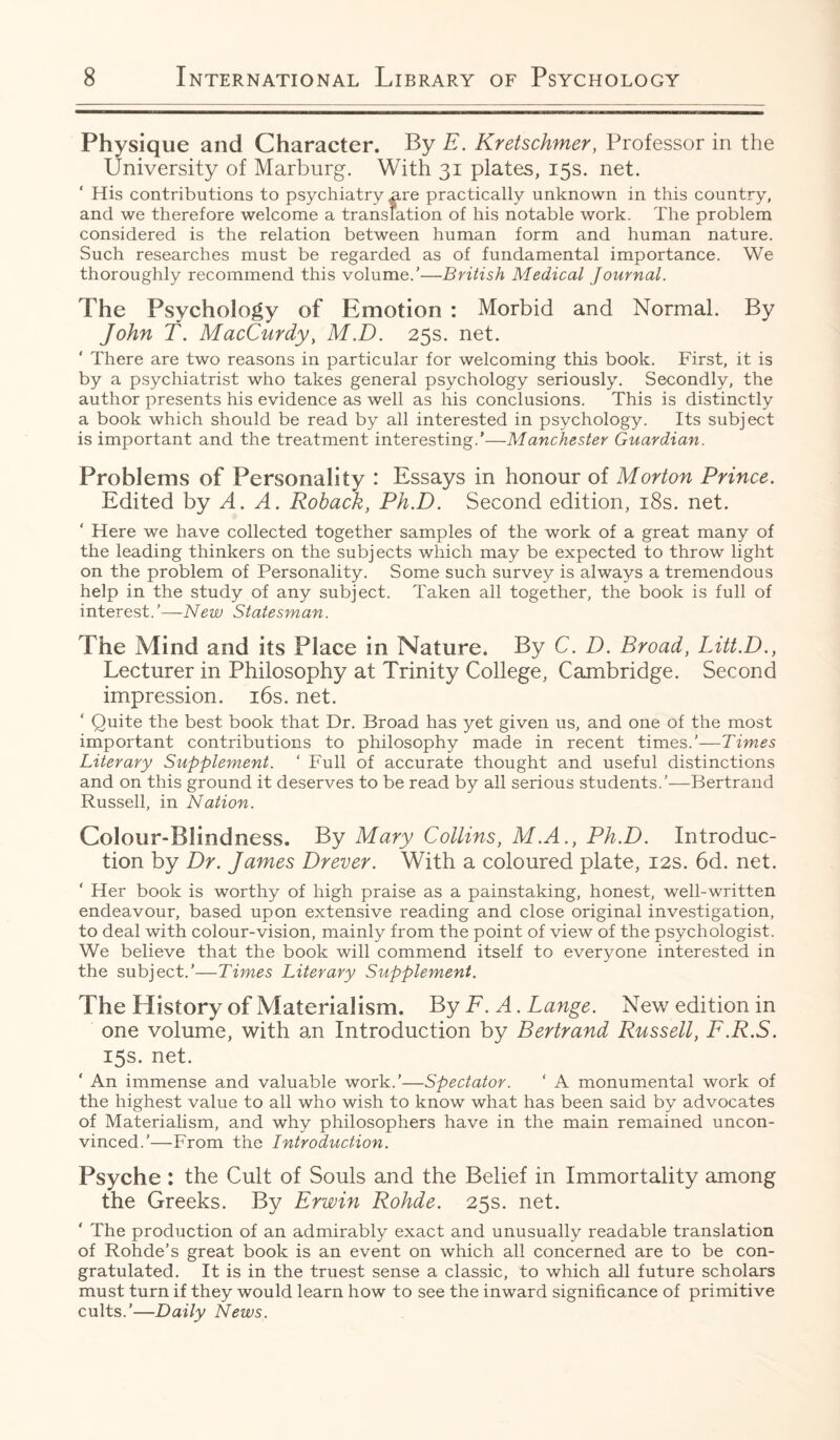 Physique and Character. By F. Kretschmer, Professor in the University of Marburg. With 31 plates, 15s. net. His contributions to psychiatry are practically unknown in this country, and we therefore welcome a translation of his notable work. The problem considered is the relation between human form and human nature. Such researches must be regarded as of fundamental importance. We thoroughly recommend this volume.'—British Medical Journal. The Psychology of Emotion : Morbid and Normal. By John T. MacCurdy, M.D. 25s. net. ' There are two reasons in particular for welcoming this book. First, it is by a psychiatrist who takes general psychology seriously. Secondly, the author presents his evidence as well as his conclusions. This is distinctly a book which should be read by all interested in psychology. Its subject is important and the treatment interesting.’—Manchester Guardian. Problems of Personality : Essays in honour of Morton Prince. Edited by A. A. Roback, Ph.D. Second edition, 18s. net. Here we have collected together samples of the work of a great many of the leading thinkers on the subjects which may be expected to throw light on the problem of Personality. Some such survey is always a tremendous help in the study of any subject. Taken all together, the book is full of interest.’—New Statesman. The Mind and its Place in Nature. By C. D. Broad, Litt.D., Lecturer in Philosophy at Trinity College, Cambridge. Second impression. 16s. net. ‘ Quite the best book that Dr. Broad has yet given us, and one of the most important contributions to philosophy made in recent times.’—Times Literary Supplement. ‘ Full of accurate thought and useful distinctions and on this ground it deserves to be read by all serious students.’—Bertrand Russell, in Nation. Colour-Blindness. By Mary Collins, M.A., Ph.D. Introduc¬ tion by Dr. James Drever. With a coloured plate, 12s. 6d. net. ‘ Her book is worthy of high praise as a painstaking, honest, well-written endeavour, based upon extensive reading and close original investigation, to deal with colour-vision, mainly from the point of view of the psychologist. We believe that the book will commend itself to everyone interested in the subject.’—Times Literary Supplement. The History of Materialism. By F. A. Lange. New edition in one volume, with an Introduction by Bertrand Russell, F.R.S. 15s. net. ‘ An immense and valuable work.’—Spectator. ‘ A monumental work of the highest value to all who wish to know what has been said by advocates of Materialism, and why philosophers have in the main remained uncon¬ vinced.’—From the Introduction. Psyche : the Cult of Souls and the Belief in Immortality among the Greeks. By Erwin Rohde. 25s. net. ' The production of an admirably exact and unusually readable translation of Rohde’s great book is an event on which all concerned are to be con¬ gratulated. It is in the truest sense a classic, to which all future scholars must turn if they would learn how to see the inward significance of primitive cults.’—Daily News.