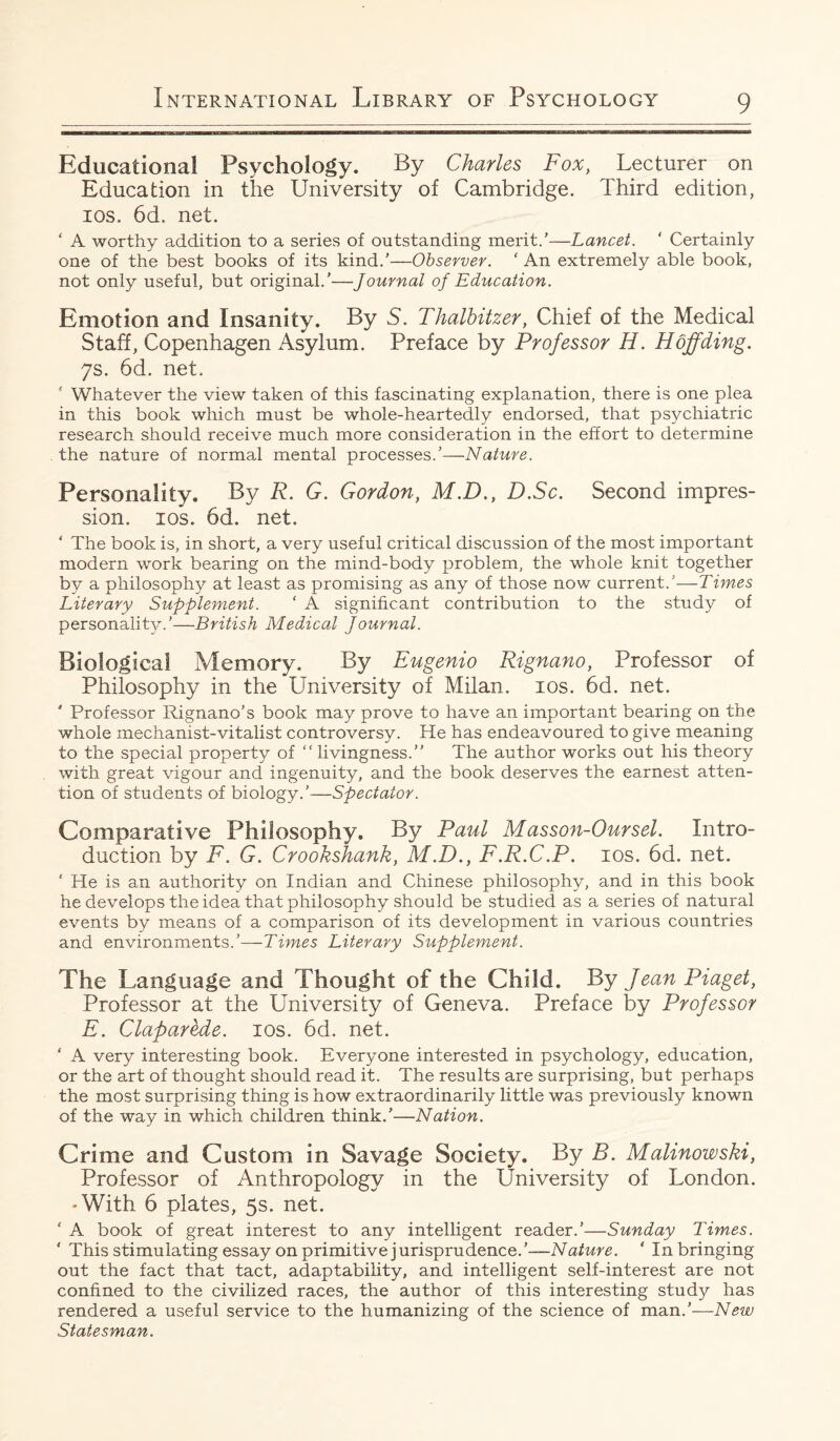 Educational Psychology. -By Charles Fox, Lecturer on Education in the University of Cambridge. Third edition, ios. 6d. net. ‘ A worthy addition to a series of outstanding merit.’—Lancet. ‘ Certainly one of the best books of its kind.’—Observer. ‘ An extremely able book, not only useful, but original.’—Journal of Education. Emotion and Insanity. By 5. Thalbitzer, Chief of the Medical Staff, Copenhagen Asylum. Preface by Professor H. Hoff ding. 7s. 6d. net, s Whatever the view taken of this fascinating explanation, there is one plea in this book which must be whole-heartedly endorsed, that psychiatric research should receive much more consideration in the effort to determine the nature of normal mental processes.’—Nature. Personality. By R. G. Gordon, M.D., D.Sc. Second impres¬ sion. ios. 6d. net. ‘ The book is, in short, a very useful critical discussion of the most important modern work bearing on the mind-body problem, the whole knit together by a philosophy at least as promising as any of those now current/'—Times Literary Supplement. ‘ A significant contribution to the study of personality.’—British Medical Journal. Biological Memory. By Eugenio Rignano, Professor of Philosophy in the University of Milan, ios. 6d. net. ' Professor Rignano’s book may prove to have an important bearing on the whole mechanist-vitalist controversy. He has endeavoured to give meaning to the special property of “ livingness.” The author works out his theory with great vigour and ingenuity, and the book deserves the earnest atten¬ tion of students of biology.’—Spectator. Comparative Philosophy. By Paul Masson-Oursel. Intro¬ duction by F. G. Crookshank, M.D., F.R.C.P. ios. 6d. net. ‘ He is an authority on Indian and Chinese philosophy, and in this book he develops the idea that philosophy should be studied as a series of natural events by means of a comparison of its development in various countries and environments.’—Times Literary Supplement. The Language and Thought of the Child. By Jean Piaget, Professor at the University of Geneva. Preface by Professor E. Claparede. ios. 6d. net. ‘ A very interesting book. Everyone interested in psychology, education, or the art of thought should read it. The results are surprising, but perhaps the most surprising thing is how extraordinarily little was previously known of the way in which children think.’—Nation. Crime and Custom in Savage Society. By B. Malinowski, Professor of Anthropology in the University of London. • With 6 plates, 5s. net. ‘ A book of great interest to any intelligent reader.’—Sunday Times. ‘ This stimulating essay on primitive jurisprudence.’—Nature. ‘ In bringing out the fact that tact, adaptability, and intelligent self-interest are not confined to the civilized races, the author of this interesting study has rendered a useful service to the humanizing of the science of man.’—New Statesman.