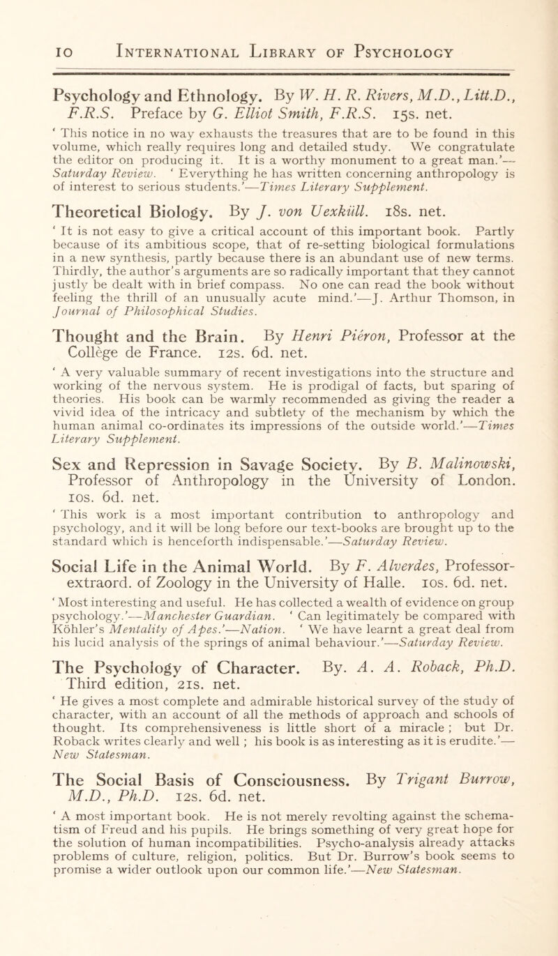 Psychology and Ethnology. By W. H. R. Rivers, M.D., Litt.D., F.R.S. Preface by G. Elliot Smith, F.R.S. 15s. net. ‘ This notice in no way exhausts the treasures that are to be found in this volume, which really requires long and detailed study. We congratulate the editor on producing it. It is a worthy monument to a great man.’— Saturday Review. ' Everything he has written concerning anthropology is of interest to serious students.’—Times Literary Supplement. Theoretical Biology. By J. von Uexkull. 18s. net. It is not easy to give a critical account of this important book. Partly because of its ambitious scope, that of re-setting biological formulations in a new synthesis, partly because there is an abundant use of new terms. Thirdly, the author’s arguments are so radically important that they cannot justly be dealt with in brief compass. No one can read the book without feeling the thrill of an unusually acute mind.'—J. Arthur Thomson, in Journal of Philosophical Studies. Thought and the Brain. By Henri Pieron, Professor at the College de France. 12s. 6d. net. ‘ A very valuable summary of recent investigations into the structure and working of the nervous system. He is prodigal of facts, but sparing of theories. His book can be warmly recommended as giving the reader a vivid idea of the intricacy and subtlety of the mechanism by which the human animal co-ordinates its impressions of the outside world.’—Times Literary Supplement. Sex and Repression in Savage Society. By B. Malinowski, Professor of Anthropology in the University of London. 10s. 6d. net. ' This work is a most important contribution to anthropology and psychology, and it will be long before our text-books are brought up to the standard which is henceforth indispensable.’—Saturday Review. Social Life in the Animal World. By F. Alverdes, Professor- extraord. of Zoology in the University of Halle. 10s. 6d. net. ‘ Most interesting and useful. He has collected a wealth of evidence on group psychology.’-—-Manchester Guardian. ‘ Can legitimately be compared with Kohler’s Mentality of Apes.’—Nation. ‘ We have learnt a great deal from his lucid analysis of the springs of animal behaviour.’—Saturday Review. The Psychology of Character. By. A. A. Roback, Ph.D. Third edition, 21s. net. ‘ He gives a most complete and admirable historical survey of the study of character, with an account of all the methods of approach and schools of thought. Its comprehensiveness is little short of a miracle ; but Dr. Roback writes clearly and well ; his book is as interesting as it is erudite.’— New Statesman. The Social Basis of Consciousness. By Trigant Burrow, M.D., Ph.D. 12s. 6d. net. ‘ A most important book. He is not merely revolting against the schema¬ tism of Freud and his pupils. He brings something of very great hope for the solution of human incompatibilities. Psycho-analysis already attacks problems of culture, religion, politics. But Dr. Burrow’s book seems to promise a wider outlook upon our common life.’—New Statesman.
