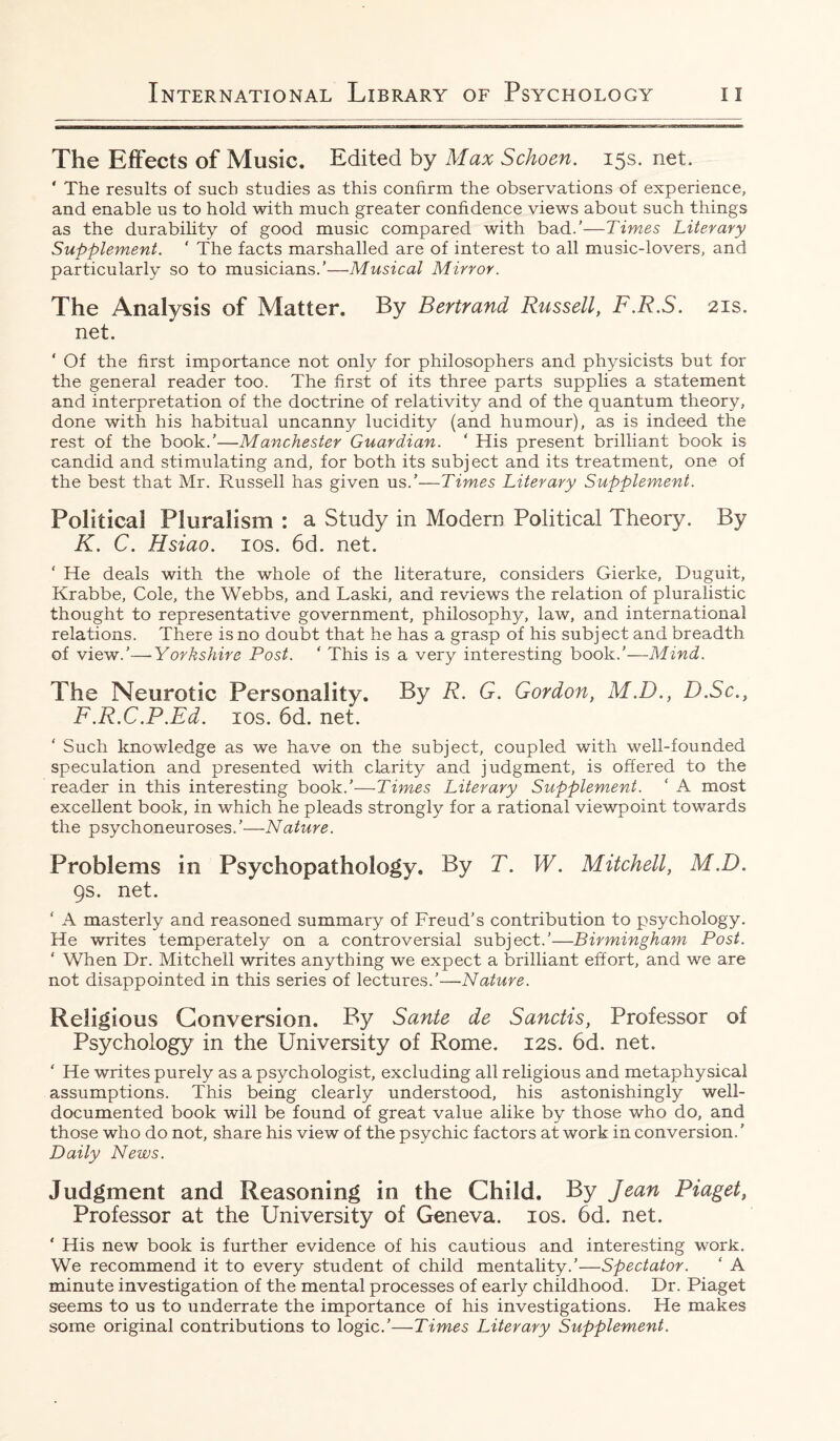The Effects of Music, Edited by Max Schoen. 15s. net. ' The results of such studies as this confirm the observations of experience, and enable us to hold with much greater confidence views about such things as the durability of good music compared with bad.’—Times Literary Supplement. ’ The facts marshalled are of interest to all music-lovers, and particularly so to musicians.’—Musical Mirror. The Analysis of Matter. By Bertrand Russell, F.R.S. 21s. net. ‘ Of the first importance not only for philosophers and physicists but for the general reader too. The first of its three parts supplies a statement and interpretation of the doctrine of relativity and of the quantum theory, done with his habitual uncanny lucidity (and humour), as is indeed the rest of the book.’—Manchester Guardian. ' His present brilliant book is candid and stimulating and, for both its subject and its treatment, one of the best that Mr. Russell has given us.’—Times Literary Supplement. Political Pluralism : a Study in Modern Political Theory. By K. C. Hsiao. 10s. 6d. net. ' He deals with the whole of the literature, considers Gierke, Duguit, Krabbe, Cole, the Webbs, and Laski, and reviews the relation of pluralistic thought to representative government, philosophy, law, and international relations. There is no doubt that he has a grasp of his subject and breadth of view.’—Yorkshire Post. ‘ This is a very interesting book.’—Mind. The Neurotic Personality. By R. G. Gordon, M.D., D.Sc., F.R.C.P.Ed. 10s. 6d. net. Such knowledge as we have on the subject, coupled with well-founded speculation and presented with clarity and judgment, is offered to the reader in this interesting book.'—Times Literary Supplement. ‘ A most excellent book, in which he pleads strongly for a rational viewpoint towards the psychoneuroses.’—Nature. Problems in Psychopathology. By T. W. Mitchell, M.D. 9s. net. ‘ A masterly and reasoned summary of Freud’s contribution to psychology. He writes temperately on a controversial subject.’—Birmingham Post. ‘ When Dr. Mitchell writes anything we expect a brilliant effort, and we are not disappointed in this series of lectures.’—Nature. Religious Conversion. By Sante de Sanctis, Professor of Psychology in the University of Rome. 12s. 6d. net. ‘ He writes purely as a psychologist, excluding all religious and metaphysical assumptions. This being clearly understood, his astonishingly well- documented book will be found of great value alike by those who do, and those who do not, share his view of the psychic factors at work in conversion.' Daily News. Judgment and Reasoning in the Child. By Jean Piaget, Professor at the University of Geneva. 10s. 6d. net. ‘ His new book is further evidence of his cautious and interesting work. We recommend it to every student of child mentality.’—Spectator. ‘ A minute investigation of the mental processes of early childhood. Dr. Piaget seems to us to underrate the importance of his investigations. He makes some original contributions to logic.’—Times Literary Supplement.