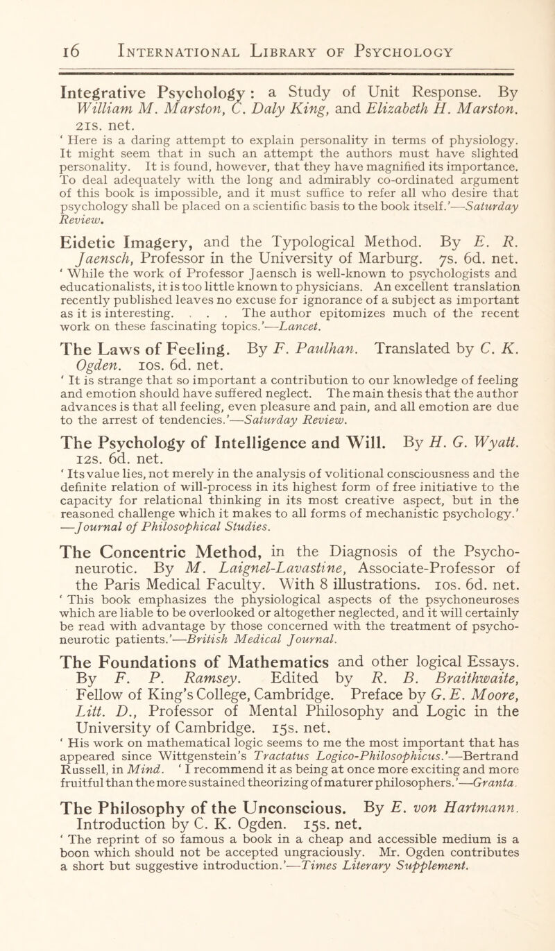 Integrative Psychology: a Study of Unit Response. By William M. Marston, C. Daly King, and Elizabeth H. Marston. 2is. net. ‘ Here is a daring attempt to explain personality in terms of physiology. It might seem that in such an attempt the authors must have slighted personality. It is found, however, that they have magnified its importance. To deal adequately with the long and admirably co-ordinated argument of this book is impossible, and it must suffice to refer all who desire that psychology shall be placed on a scientific basis to the book itself/—Saturday Review. Eidetic Imagery, and the Typological Method. By E. R. Jaensch, Professor in the University of Marburg. 7s. 6d. net. ‘ While the work of Professor Jaensch is well-known to psychologists and educationalists, it is too little known to physicians. An excellent translation recently published leaves no excuse for ignorance of a subject as important as it is interesting. . . . The author epitomizes much of the recent work on these fascinating topics/'—Lancet. The Laws of Feeling. By F. Paulhan. Translated by C. K. Ogden. 10s. 6d. net. ' It is strange that so important a contribution to our knowledge of feeling and emotion should have suffered neglect. The main thesis that the author advances is that all feeling, even pleasure and pain, and all emotion are due to the arrest of tendencies/—Saturday Review. The Psychology of Intelligence and Will. By H. G. Wyatt. 12s. 6d. net. ‘ Its value lies, not merely in the analysis of volitional consciousness and the definite relation of will-process in its highest form of free initiative to the capacity for relational thinking in its most creative aspect, but in the reasoned challenge which it makes to all forms of mechanistic psychology.’ —Journal of Philosophical Studies. The Concentric Method, in the Diagnosis of the Psycho¬ neurotic. By M. Laignel-Lavastine, Associate-Professor of the Paris Medical Faculty. With 8 illustrations. 10s. 6d. net. ‘ This book emphasizes the physiological aspects of the psychoneuroses which are liable to be overlooked or altogether neglected, and it will certainly be read with advantage by those concerned with the treatment of psycho¬ neurotic patients.’—British Medical Journal. The Foundations of Mathematics and other logical Essays. By F. P. Ramsey. Edited by R. B. Braithwaite, Fellow of King’s College, Cambridge. Preface by G. E. Moore, Litt. D., Professor of Mental Philosophy and Logic in the University of Cambridge. 15s. net. ‘ His work on mathematical logic seems to me the most important that has appeared since Wittgenstein’s Tractatus Logico-Philosophicus.’—Bertrand Russell, in Mind. ‘ I recommend it as being at once more exciting and more fruitful than the more sustained theorizing of maturer philosophers.’—Granta. The Philosophy of the Unconscious. By E. von Hartmann. Introduction by C. K. Ogden. 15s. net. ‘ The reprint of so famous a book in a cheap and accessible medium is a boon which should not be accepted ungraciously. Mr. Ogden contributes a short but suggestive introduction.’—Times Literary Supplement.