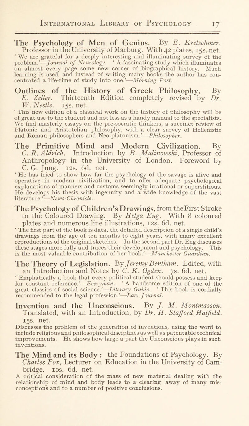 The Psychology of Men of Genius. By E. Kretschmer, Professor in the University of Marburg. With 42 plates, 15s. net. ‘ We are grateful for a deeply interesting and illuminating survey of the problem.’—Journal of Neurology. ‘ A fascinating study which illuminates on almost every page some new corner of biographical history. Much learning is used, and instead of writing many books the author has con¬ centrated a life-time of study into one.’—Morning Post. Outlines of the History of Greek Philosophy. By E. Zeller. Thirteenth Edition completely revised by Dr. W. Nestle. 15s. net. ‘ This new edition of a classical work on the history of philosophy will be of great use to the student and not less as a handy manual to the specialists. We find masterly essays on the pre-socratic thinkers, a succinct review of Platonic and Aristotelian philosophy, with a clear survey of Hellenistic and Roman philosophers and Neo-platonism.’—Philosopher. The Primitive Mind and Modern Civilization. By C. R. Aldrich. Introduction by B. Malinowski, Professor of Anthropology in the University of London. Foreword by C. G. Jung. 12s. 6d. net. ‘ He has tried to show how far the psychology of the savage is alive and operative in modern civilization, and to offer adequate psychological explanations of manners and customs seemingly irrational or superstitious. He develops his thesis with ingenuity and a wide knowledge of the vast literature. '•—News-Chronicle. The Psychology of Children’s Drawings, from theFirst Stroke to the Coloured Drawing. By Helga Eng. With 8 coloured plates and numerous line illustrations, 12s. 6d. net. ‘ The first part of the book is data, the detailed description of a single child’s drawings from the age of ten months to eight years, with many excellent reproductions of the original sketches. In the second part Dr. Eng discusses these stages more fully and traces their development and psychology. This is the most valuable contribution of her book.’—Manchester Guardian. The Theory of Legislation. By Jeremy Bentham. Edited, with an Introduction and Notes by C. K. Ogden, js. 6d. net. ‘ Emphatically a book that every political student should possess and keep for constant reference.’—Everyman. ‘ A handsome edition of one of the great classics of social science.’—Literary Guide. ‘ This book is cordially recommended to the legal profession.’—Law Journal. Invention and the Unconscious. By J. M. Montmasson. Translated, with an Introduction, by Dr. H. Stafford Hatfield. 15s. net. Discusses the problem of the generation of inventions, using the word to include religious and philosophical disciplines as well as patentable technical improvements. He shows how large a part the Unconscious plays in such inventions. The Mind and its Body : the Foundations of Psychology. By Charles Fox, Lecturer on Education in the University of Cam¬ bridge. 10s. 6d. net. A critical consideration of the mass of new material dealing with the relationship of mind and body leads to a clearing away of many mis¬ conceptions and to a number of positive conclusions.