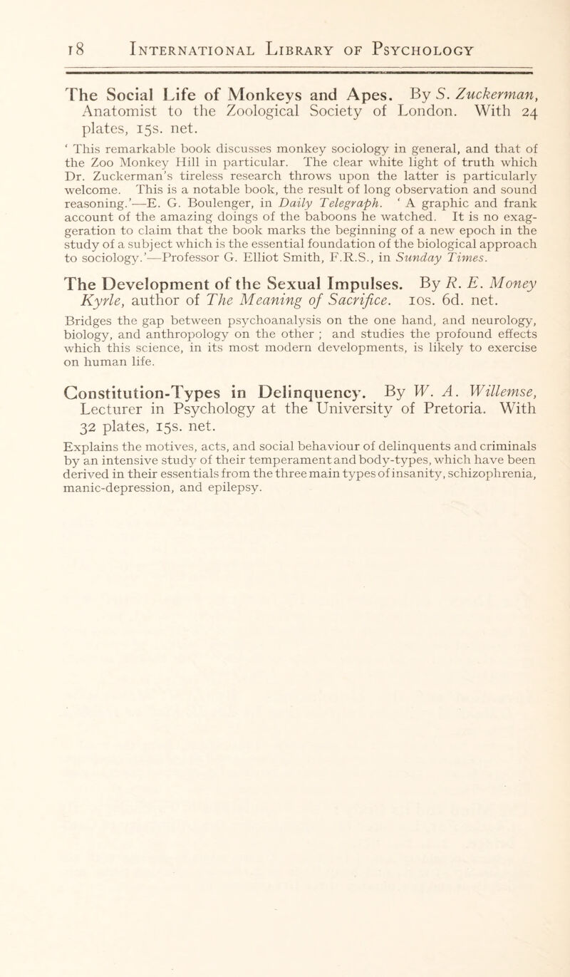 The Social Life of Monkeys and Apes. By S. Zuckerman, Anatomist to the Zoological Society of London. With 24 plates, 15s. net. ‘ This remarkable book discusses monkey sociology in general, and that of the Zoo Monkey Hill in particular. The clear white light of truth which Dr. Zuckerman's tireless research throws upon the latter is particularly welcome. This is a notable book, the result of long observation and sound reasoning.’—E. G. Boulenger, in Daily Telegraph. ‘ A graphic and frank account of the amazing doings of the baboons he watched. It is no exag¬ geration to claim that the book marks the beginning of a new epoch in the study of a subject which is the essential foundation of the biological approach to sociology.’—Professor G. Elliot Smith, F.R.S., in Sunday Times. The Development of the Sexual Impulses. By R. E. Money Kyrle, author of The Meaning of Sacrifice. 10s. 6d. net. Bridges the gap between psychoanalysis on the one hand, and neurology, biology, and anthropology on the other ; and studies the profound effects which this science, in its most modern developments, is likely to exercise on human life. Constitution-Types in Delinquency. By W. A. Willemse, Lecturer in Psychology at the University of Pretoria. With 32 plates, 15s. net. Explains the motives, acts, and social behaviour of delinquents and criminals by an intensive study of their temperament and body-types, which have been derived in their essentials from the three main types of insanity, schizophrenia, manic-depression, and epilepsy.