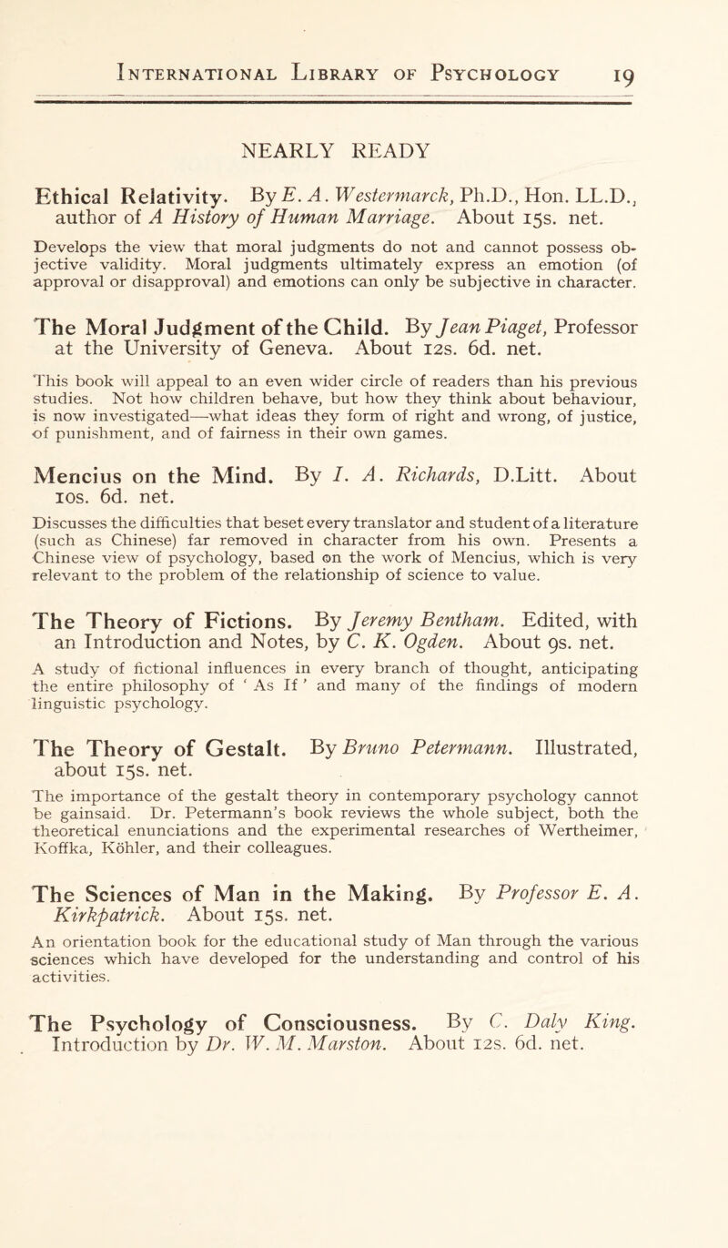 NEARLY READY Ethical Relativity. By E. A. W estermarck, Ph.D., Hon. LL.D., author of A History of Human Marriage. About 15s. net. Develops the view that moral judgments do not and cannot possess ob¬ jective validity. Moral judgments ultimately express an emotion (of approval or disapproval) and emotions can only be subjective in character. The Moral Judgment of the Child. By Jean Piaget, Professor at the University of Geneva. About 12s. 6d. net. This book will appeal to an even wider circle of readers than his previous studies. Not how children behave, but how they think about behaviour, is now investigated—what ideas they form of right and wrong, of justice, of punishment, and of fairness in their own games. Mencius on the Mind. By I. A. Richards, D.Litt. About 10s. 6d. net. Discusses the difficulties that beset every translator and student of a literature (such as Chinese) far removed in character from his own. Presents a Chinese view of psychology, based on the work of Mencius, which is very relevant to the problem of the relationship of science to value. The Theory of Fictions. By Jeremy Bentham. Edited, with an Introduction and Notes, by C. K. Ogden. About 9s. net. A study of fictional influences in every branch of thought, anticipating the entire philosophy of ‘As If ’ and many of the findings of modern linguistic psychology. The Theory of Gestalt. By Bruno Petermann. Illustrated, about 15s. net. The importance of the gestalt theory in contemporary psychology cannot be gainsaid. Dr. Petermann’s book reviews the whole subject, both the theoretical enunciations and the experimental researches of Wertheimer, Koffka, Kohler, and their colleagues. The Sciences of Man in the Making. By Professor E. A. Kirkpatrick. About 15s. net. An orientation book for the educational study of Man through the various sciences which have developed for the understanding and control of his activities. The Psychology of Consciousness. By C. Daly King. Introduction by Dr. W. M. Marston. About 12s. 6d. net.