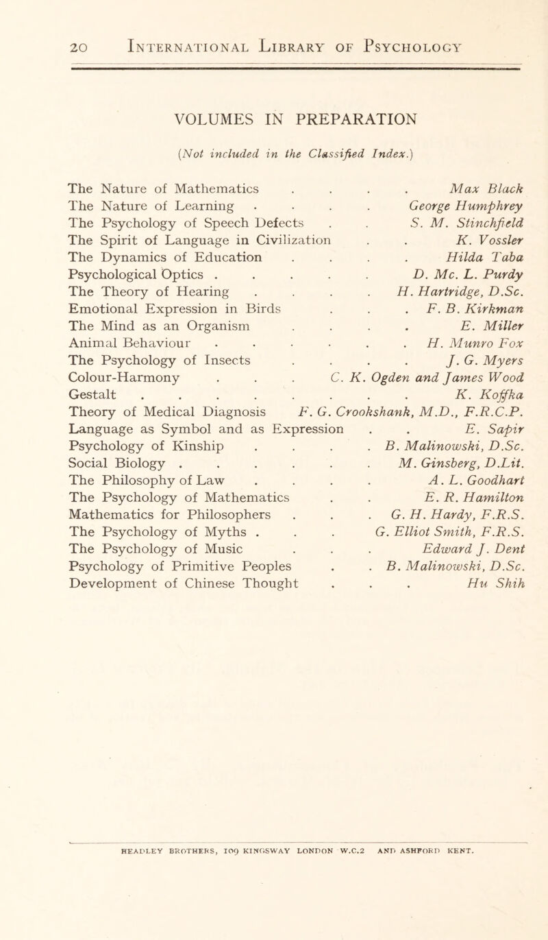 VOLUMES IN PREPARATION (Not included in the Classified Index.) The Nature of Mathematics The Nature of Learning The Psychology of Speech Defects The Spirit of Language in Civilization The Dynamics of Education Psychological Optics . The Theory of Hearing Emotional Expression in Birds The Mind as an Organism Animal Behaviour The Psychology of Insects Colour-Harmony . . . C. K. Gestalt ..... Theory of Medical Diagnosis F. G. Crook Language as Symbol and as Expression Psychology of Kinship Social Biology .... The Philosophy of Law The Psychology of Mathematics Mathematics for Philosophers The Psychology of Myths . The Psychology of Music Psychology of Primitive Peoples Development of Chinese Thought Max Black George Humphrey S. M. Stinchficld K. Vossler Hilda Tab a D. Me. L. Purdy H. Hartridge, D.Sc. F. B. Kirkman . E. Miller H. Munro Fox J. G. Myers Ogden and James Wood K. Kofifka shank, M.D., F.R.C.P. . E. Sapir B. Malinowski, D.Sc. M. Ginsberg, D.Lit. A. L. Goodharl E. R. Hamilton G. H. Hardy, F.R.S. G. Elliot Smith, F.R.S. Edward J. Dent B. Malinowski, D.Sc. . Hu Shih HEADLEY BROTHERS, IO9 KINGSWAY LONDON W.C.2 AND ASHFORD KENT.