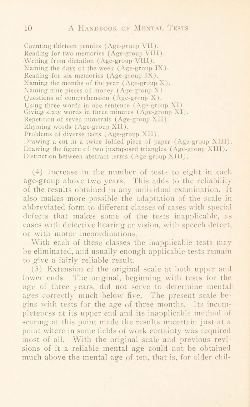 Counting thirteen pennies (Age-group VII). Reading for two memories (Age-group VIII). ■Writing from dictation (Age-group VIII). Naming the days of the week (Age-group IX). Reading for six memories (Age-group IX). Naming the months of the year (Age-group X). Naming nine pieces of money (Age-group X). Questions of comprehension (Age-group X). Using three words in one sentence (Age-group XI). Giving sixty words in three minutes (Age-group XI). Repetition of seven numerals (Age-group XII). Rhyming words (Age-group XII). Problems of diverse facts (Age-group Xll). Drawing a cut in a twice folded piece of paper (Age-group XIII). Drawing the hgure of two juxtaposed triangles (Age-group XIII). Distinction between abstract terms (Age-group XIII). (4) Increase in the number of tests to eight in each age-group above two years. This adds to the reliability of the results obtained in any individual examination. It also makes more possible the adaptation of the scale in abbreviated form to different classes of cases with special defects that makes some of the tests inapplicable, as cases with defective hearing or vision, with speech defect, or with motor incoordinations. With each of these classes the inapplicable tests may be eliminated, and usually enough applicable tests remain to give a fairly reliable result. (5) Extension of the original scale at both upper and lower ends. The original, beginning with tests for the age of three years, did not serve to determine mental ages correctly much below five. The present scale be¬ gins with tests for the age of three months. Its incom¬ pleteness at ils upper end and its inapplicable method of scoring at this point made the results uncertain just at a point where in some fields of work certainty was required most of all. With the original scale and previous revi¬ sions of it a reliable mental age could not be obtained much above the mental age of ten, that is, for older chil-