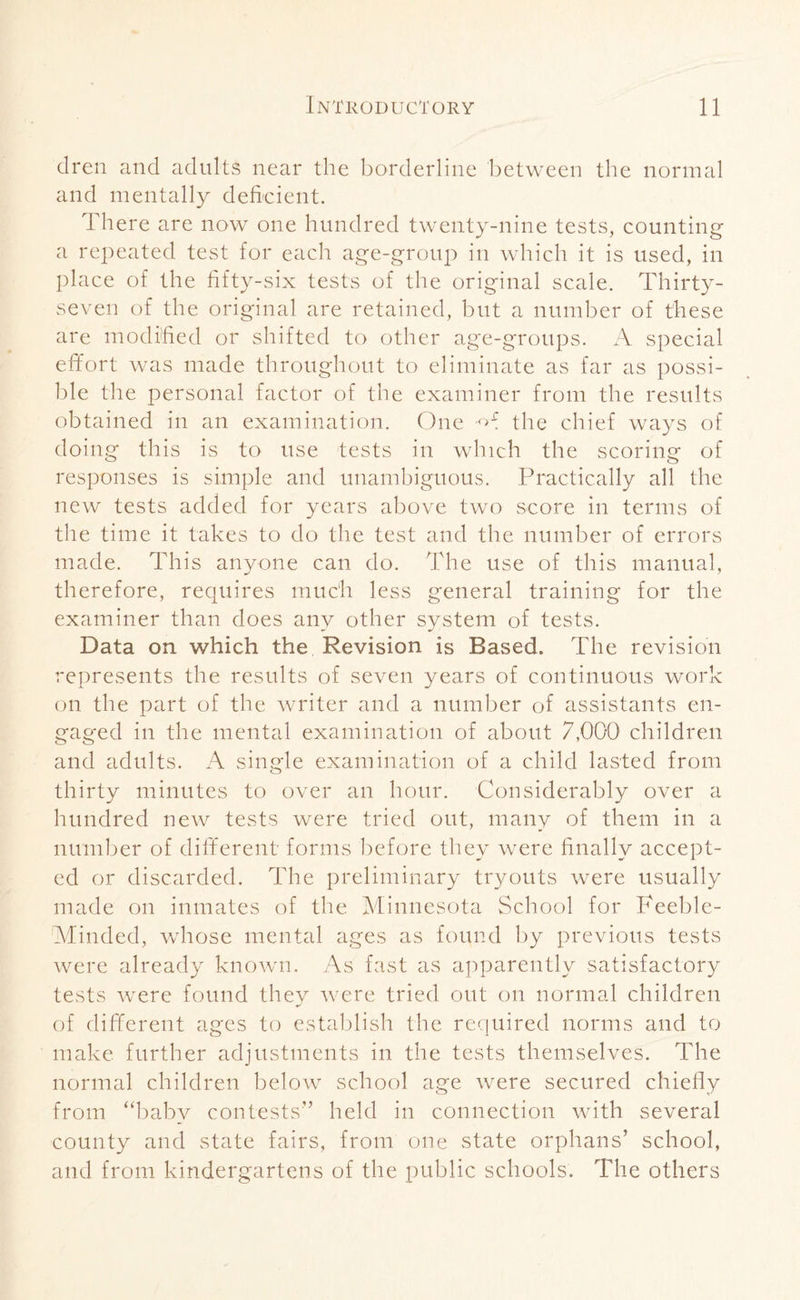 clren and adults near the borderline between the normal and mentally deficient. There are now one hundred twenty-nine tests, counting a repeated test for each age-group in which it is used, in place of the fifty-six tests of the original scale. Thirty- seven of the original are retained, but a number of these are modified or shifted to other age-groups. A special effort was made throughout to eliminate as far as possi¬ ble the personal factor of the examiner from the results obtained in an examination. One -A the chief ways of doing this is to use tests in which the scoring of responses is simple and unambiguous. Practically all the new tests added for years above two score in terms of the time it takes to do the test and the number of errors made. This anyone can do. The use of this manual, therefore, requires much less general training for the examiner than does any other system of tests. Data on which the Revision is Based. The revision represents the results of seven years of continuous work on the part of the writer and a number of assistants en¬ gaged in the mental examination of about 7,000 children and adults. A single examination of a child lasted from thirty minutes to over an hour. Considerably over a hundred new tests were tried out, many of them in a number of different forms before they were finally accept¬ ed or discarded. The preliminary tryouts were usually made on inmates of the Minnesota School for Feeble- Minded, whose mental ages as found by previous tests were already known. As fast as apparently satisfactory tests were found they were tried out on normal children of different ages to establish the required norms and to make further adjustments in the tests themselves. The normal children below school age were secured chiefly from “baby contests'’ held in connection with several county and state fairs, from one state orphans’ school, and from kindergartens of the public schools. The others