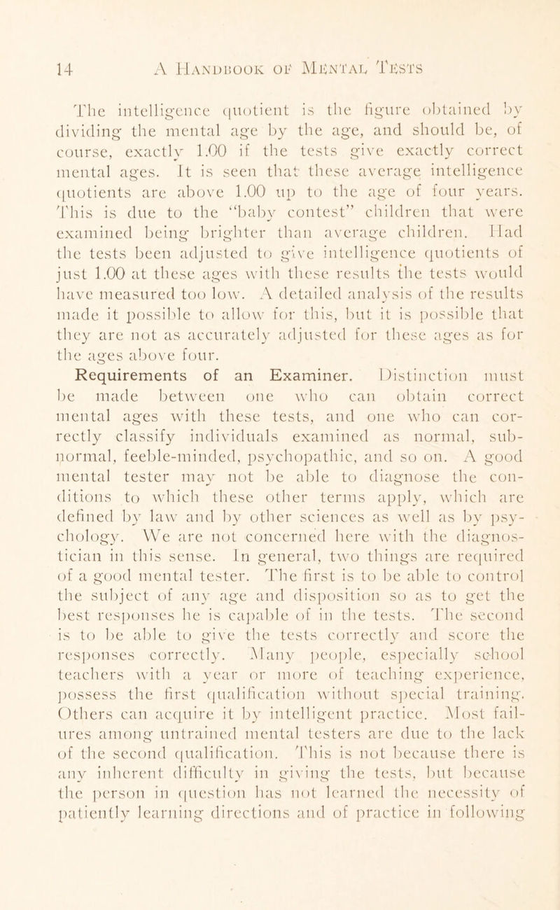The intelligence quotient is the figure obtained by dividing the mental age by the age, and should be, of course, exactly 1.00 if the tests give exactly correct mental ages. It is seen that these average intelligence quotients are above 1.00 up to the age of four years. This is due to the “baby contest” children that were examined being brighter than average children. Had the tests been adjusted to give intelligence quotients of just 1.00 at these ages with these results {he tests would have measured too low. A detailed analysis of the results made it possible to allow for this, but it is possible that they are not as accurately adjusted for these ages as for the ages above four. Requirements of an Examiner. Distinction must be made between one who can obtain correct mental ages with these tests, and one who can cor¬ rectly classify individuals examined as normal, sub¬ normal, feeble-minded, psychopathic, and so on. A good mental tester may not be able to diagnose the con¬ ditions to which these other terms apply, which are defined by law and by other sciences as well as by psy¬ chology. VVe are not concerned here with the diagnos¬ tician in this sense. In general, two things are required of a good mental tester. The first is to be able to control the subject of any age and disposition so as to get the best responses he is capable of in the tests. The second is to be able to give the tests correctly and score the responses correctly. Many people, especially school teachers with a year or more of teaching experience, possess the first qualification without special training. Others can acquire it by intelligent practice. Most fail¬ ures among untrained mental testers are due to the lack of the second qualification. This is not because there is any inherent difficulty in giving the tests, but because the person in question has not learned the necessity of patiently learning directions and of practice in following