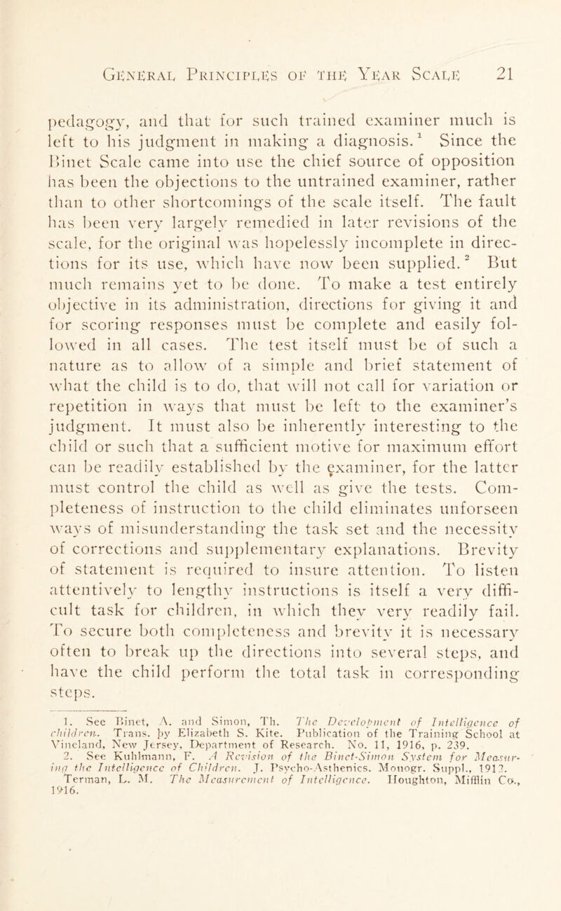 pedagogy, and that for such trained examiner much is left to his judgment in making a diagnosis.1 Since the Binet Scale came into use the chief source of opposition has been the objections to the untrained examiner, rather than to other shortcomings of the scale itself. The fault has been very largely remedied in later revisions of the scale, for the original was hopelessly incomplete in direc¬ tions for its use, which have now been supplied.2 But much remains yet to be done. To make a test entirely objective in its administration, directions for giving it and for scoring responses must be complete and easily fol¬ lowed in all cases. The test itself must be of such a nature as to allow of a simple and brief statement of what the child is to do, that will not call for variation or repetition in ways that must be left to the examiner’s judgment. It must also be inherently interesting to the child or such that a sufficient motive for maximum effort can be readily established by the examiner, for the latter must control the child as well as give the tests. Com¬ pleteness of instruction to the child eliminates unforseen ways of misunderstanding the task set and the necessity of corrections and supplementary explanations. Brevity of statement is required to insure attention. To listen attentively to lengthy instructions is itself a very diffi¬ cult task for children, in which they very readily fail. To secure both completeness and brevity it is necessary often to break up the directions into several steps, and have the child perform the total task in corresponding steps. 1. See Binet, A. and Simon, Th. The Development of Intelligence of children. Trans, by Elizabeth S. Kite. Publication of the Training School at Vineland, New Jersey, Department of Research. No. 11, 1916, p. 239. 2. See Kuhlmann, F. A Revision of the Binct-Simon System for Measur¬ ing the Intelligence of Children. J. Psycho-Asthenics. Monogr. Suppl., 1913. Terman, L. M. The Measurement of Intelligence. Houghton, Mifflin Co., 1916.