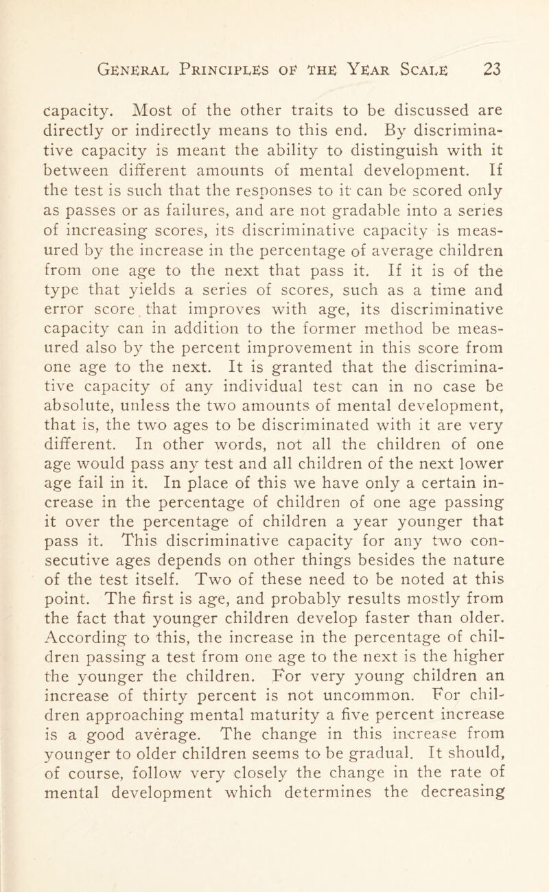 capacity. Most of the other traits to be discussed are directly or indirectly means to this end. By discrimina¬ tive capacity is meant the ability to distinguish with it between different amounts of mental development. If the test is such that the responses to it can be scored only as passes or as failures, and are not gradable into a series of increasing scores, its discriminative capacity is meas¬ ured by the increase in the percentage of average children from one age to the next that pass it. If it is of the type that yields a series of scores, such as a time and error score that improves with age, its discriminative capacity can in addition to the former method be meas¬ ured also by the percent improvement in this score from one age to the next. It is granted that the discrimina¬ tive capacity of any individual test can in no case be absolute, unless the two amounts of mental development, that is, the two ages to be discriminated with it are very different. In other words, not all the children of one age would pass any test and all children of the next lower age fail in it. In place of this we have only a certain in¬ crease in the percentage of children of one age passing it over the percentage of children a year younger that pass it. This discriminative capacity for any two con¬ secutive ages depends on other things besides the nature of the test itself. Two of these need to be noted at this point. The first is age, and probably results mostly from the fact that younger children develop faster than older. According to this, the increase in the percentage of chil¬ dren passing a test from one age to the next is the higher the younger the children. For very young children an increase of thirty percent is not uncommon. For chil¬ dren approaching mental maturity a five percent increase is a good average. The change in this increase from younger to older children seems to be gradual. It should, of course, follow very closely the change in the rate of mental development which determines the decreasing