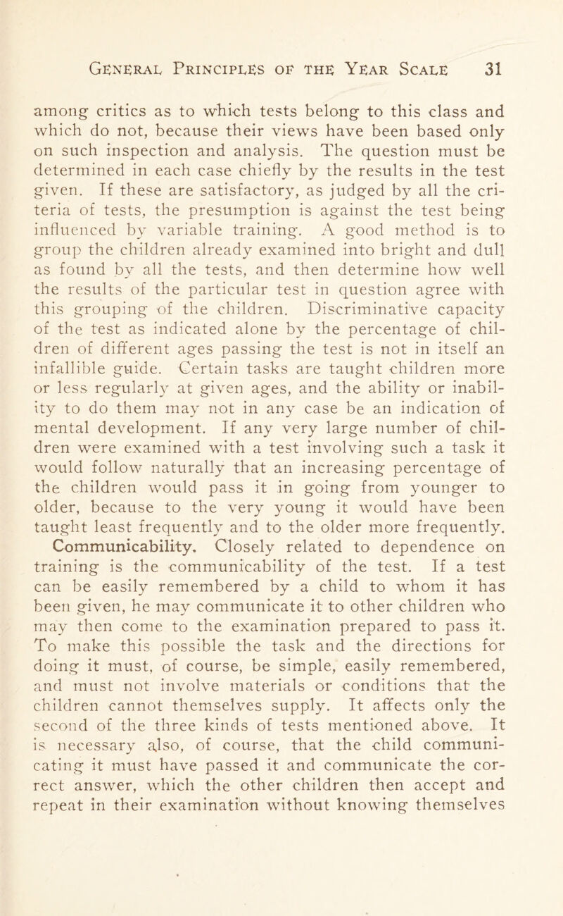 among critics as to which tests belong to this class and which do not, because their views have been based only on such inspection and analysis. The question must be determined in each case chiefly by the results in the test given. If these are satisfactory, as judged by all the cri¬ teria of tests, the presumption is against the test being influenced by variable training. A good method is to group the children already examined into bright and dull as found bv all the tests, and then determine how well the results of the particular test in question agree with this grouping of the children. Discriminative capacity of the test as indicated alone by the percentage of chil¬ dren of different ages passing the test is not in itself an infallible guide. Certain tasks are taught children more or less regularly at given ages, and the ability or inabil¬ ity to do them may not in any case be an indication of mental development. If any very large number of chil¬ dren were examined with a test involving such a task it would follow naturally that an increasing percentage of the children would pass it in going from younger to older, because to the very young it would have been taught least frequently and to the older more frequently. Communicability. Closely related to dependence on training is the communicability of the test. If a test can be easily remembered by a child to whom it has been given, he may communicate it to other children who may then come to the examination prepared to pass it. To make this possible the task and the directions for doing it must, of course, be simple, easily remembered, and must not involve materials or conditions that the children cannot themselves supply. It affects only the second of the three kinds of tests mentioned above. It is necessary also, of course, that the child communi¬ cating it must have passed it and communicate the cor¬ rect answer, which the other children then accept and repeat in their examination without knowing themselves