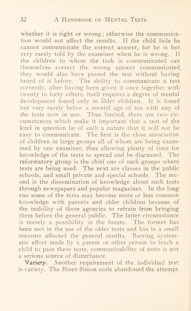 whether it is right or wrong; otherwise the communica¬ tion would not affect the results. If the child fails he cannot communicate the correct answer, for he is but very rarely told by the examiner when he is wrong. If the children to whom the task is communicated can themselves correct the wrong answer communicated, they would also have passed the test without having heard of it before. The ability to communicate a test correctly, after having been given it once together with twenty to forty others, itself requires a degree of mental development found only in older children. It is found but very rarely below a mental age of ten with any of the tests now in use. Thus limited, there are two cir¬ cumstances which make it important that a test of the kind in question be of such a nature that it will not be easy to communicate. The first is the close association of children in large groups all of whom are being exam¬ ined by one examiner, thus allowing plenty of time for knowledge of the tests to spread and be discussed. The reformatory group is the chief one of such groups where tests are being used. The next are classes in the public schools, and small private and special schools. The sec¬ ond is the dissemination of knowledge about such tests through newspapers and popular magazines. In the long run some of the tests may become more or less common knowledge with parents and older children because of the inability of these agencies to refrain from bringing them before the general public. The latter circumstance is merely a possibility in the future. The former has. been met in the use of the older tests and has in a small measure affected the general results. Barring system¬ atic effort made by a parent or other person to teach a child to pass these tests, communicability of tests is not a serious source of disturbance. Variety. Another requirement of the individual test is variety. The Binet-Simon scale abandoned the attempt