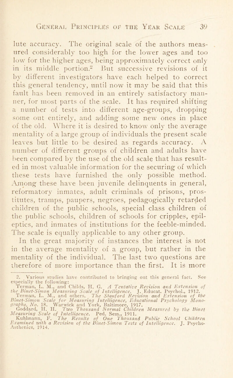 lute accuracy. The original scale of the authors meas¬ ured considerably too high for the lower ages and too low for the higher ages, being approximately correct only in its middle portion.2 But successive revisions of it by different investigators have each helped to correct this general tendency, until now it may be said that this fault has been removed in an entirely satisfactory man¬ ner, for most parts of the scale. It has required shifting a number of tests into different age-groups, dropping some out entirely, and adding some new ones in place of the old. Where it is desired to know only the average mentality of a large group of individuals the present scale leaves but little to be desired as regards accuracy. A number of different groups of children and adults have been compared by the use of the old scale that has result¬ ed in most valuable information for the securing of which these tests have furnished the only possible method. Among these have been juvenile delinquents in general, reformatory inmates, adult criminals of prisons, pros¬ titutes, tramps, paupers, negroes, pedagogically retarded children of the public schools, special class children of the public schools, children of schools for cripples, epil¬ eptics, and inmates of institutions for the feeble-minded. The scale is equally applicable to any other group. In the great majority of instances the interest is not in the average mentality of a group, but rather in the mentality of the individual. The last two questions are therefore of more importance than the first. It is more 2. Various studies have contributed to bringing out this general fact. See especially the following: Terman, L. M., and Childs, H. G. A Tentative Revision and Extension of the Binet-Simon Measuring Scale of Intelligence. J. Educat. Psychol., 1912. Terman, L. M., and others. The Stanford Revision and Extension of the Binet-Simon Scale for Measuring Intelligence, Educational Psychology Mono¬ graphs, No. 18. Warwick and York, Baltimore, 1917. Goddard, H. H. Two Thousand Normal Children Measured by the Binet Measuring Scale of Intelligence. Ped. Sem., 1911. Kuhlmann, F. The Results of One Thousand Public School Children Examined zmth a Revision of the Binet-Simon Tests of Intelligence. J. Psycho-