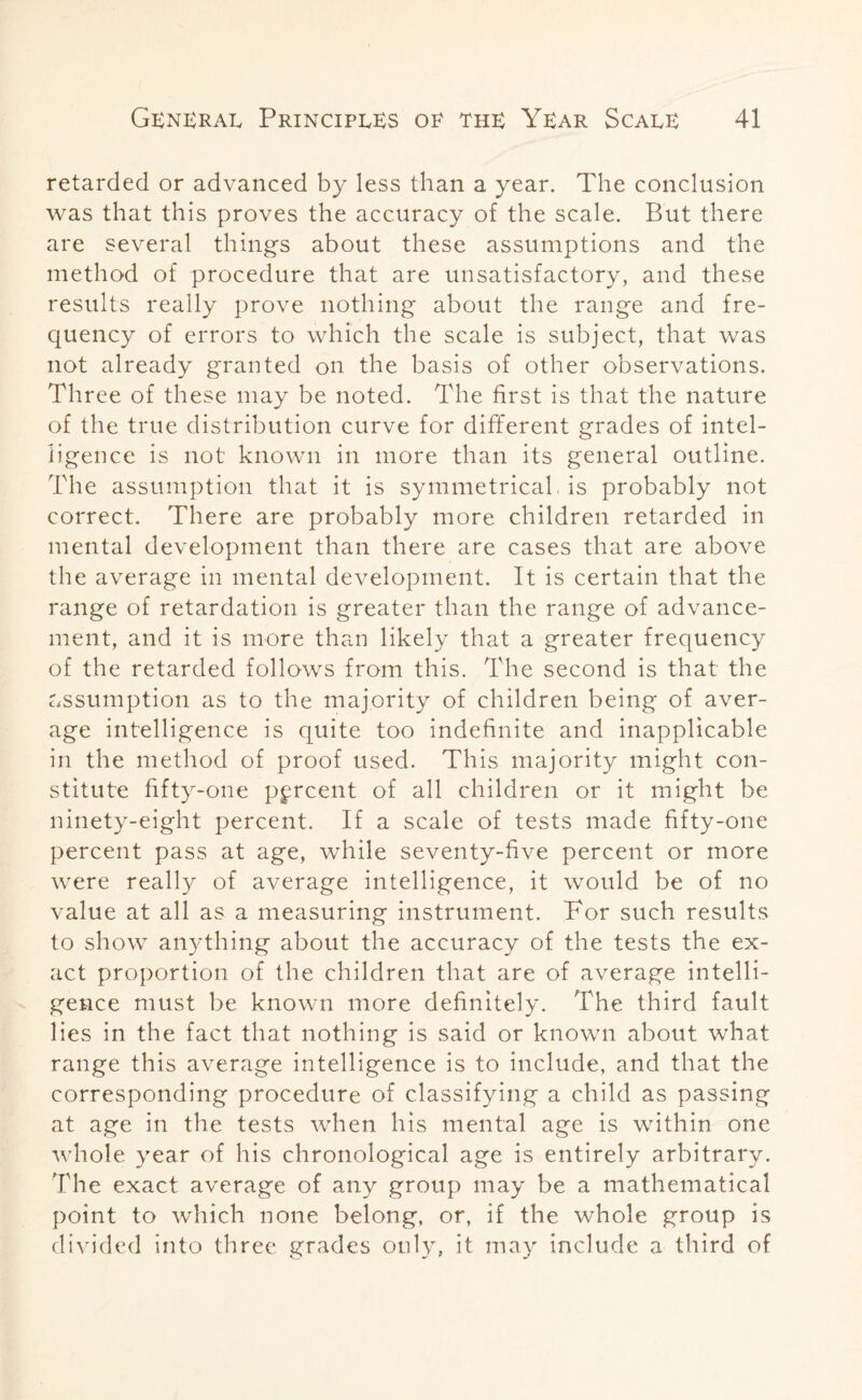 retarded or advanced by less than a year. The conclusion was that this proves the accuracy of the scale. But there are several things about these assumptions and the method of procedure that are unsatisfactory, and these results really prove nothing about the range and fre¬ quency of errors to which the scale is subject, that was not already granted on the basis of other observations. Three of these may be noted. The first is that the nature of the true distribution curve for different grades of intel¬ ligence is not known in more than its general outline. The assumption that it is symmetrical, is probably not correct. There are probably more children retarded in mental development than there are cases that are above the average in mental development. It is certain that the range of retardation is greater than the range of advance¬ ment, and it is more than likely that a greater frequency of the retarded follows from this. The second is that the assumption as to the majority of children being of aver¬ age intelligence is quite too indefinite and inapplicable in the method of proof used. This majority might con¬ stitute fifty-one percent of all children or it might be ninety-eight percent. If a scale of tests made fifty-one percent pass at age, while seventy-five percent or more were really of average intelligence, it would be of no value at all as a measuring instrument. For such results to show anything about the accuracy of the tests the ex¬ act proportion of the children that are of average intelli¬ gence must be known more definitely. The third fault lies in the fact that nothing is said or known about what range this average intelligence is to include, and that the corresponding procedure of classifying a child as passing at age in the tests when his mental age is within one whole year of his chronological age is entirely arbitrary. The exact average of any group may be a mathematical point to which none belong, or, if the whole group is divided into three grades only, it may include a third of