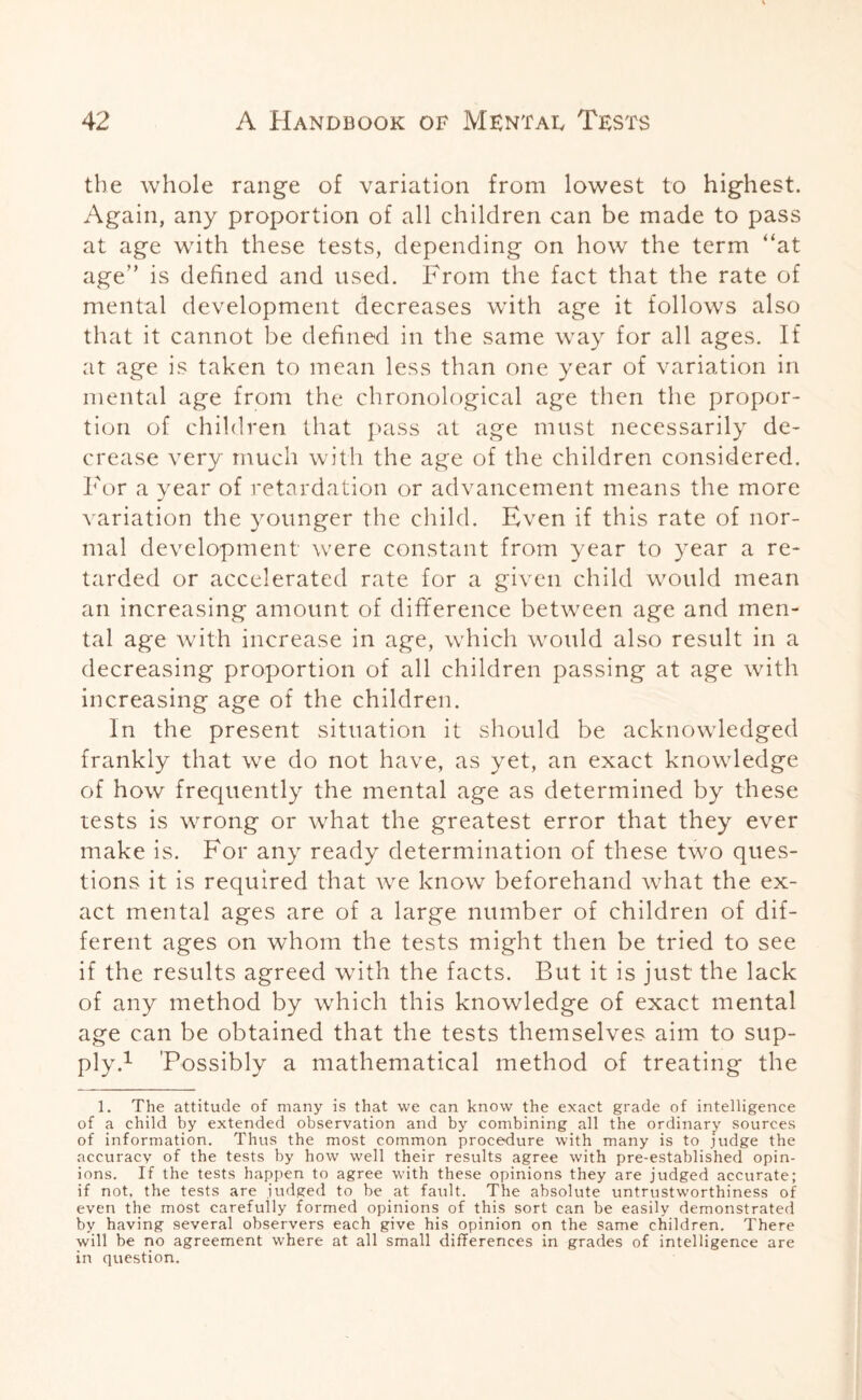 the whole range of variation from lowest to highest. Again, any proportion of all children can be made to pass at age with these tests, depending on how the term “at age” is defined and used. From the fact that the rate of mental development decreases with age it follows also that it cannot be defined in the same way for all ages. If at age is taken to mean less than one year of variation in mental age from the chronological age then the propor¬ tion of children that pass at age must necessarily de¬ crease very much with the age of the children considered. For a year of retardation or advancement means the more variation the younger the child. Even if this rate of nor¬ mal development were constant from year to year a re¬ tarded or accelerated rate for a given child would mean an increasing amount of difference between age and men¬ tal age with increase in age, which would also result in a decreasing proportion of all children passing at age with increasing age of the children. In the present situation it should be acknowledged frankly that we do not have, as yet, an exact knowledge of how frequently the mental age as determined by these tests is wrong or what the greatest error that they ever make is. For any ready determination of these two ques¬ tions it is required that we know beforehand what the ex¬ act mental ages are of a large number of children of dif¬ ferent ages on whom the tests might then be tried to see if the results agreed with the facts. But it is just the lack of any method by which this knowledge of exact mental age can be obtained that the tests themselves aim to sup¬ ply.1 'Possibly a mathematical method of treating the 1. The attitude of many is that we can know the exact grade of intelligence of a child by extended observation and by combining all the ordinary sources of information. Thus the most common procedure with many is to judge the accuracy of the tests by how well their results agree with pre-established opin¬ ions. If the tests happen to agree with these opinions they are judged accurate; if not. the tests are judged to be at fault. The absolute untrustworthiness of even the most carefully formed opinions of this sort can be easily demonstrated by having several observers each give his opinion on the same children. There will be no agreement where at all small differences in grades of intelligence are in question.
