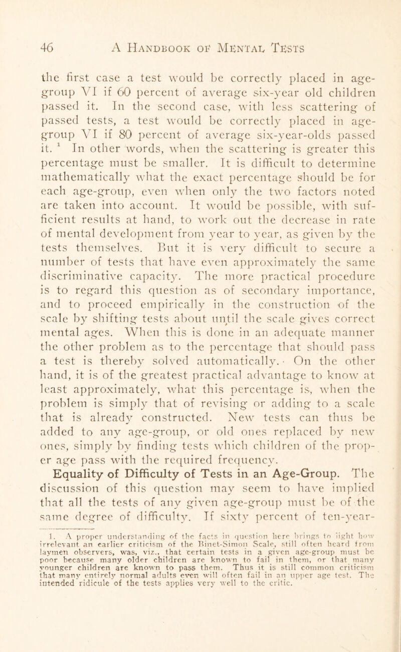 the first case a test would be correctly placed in age- group VI if 6)0 percent of average six-year old children passed it. In the second case, with less scattering of passed tests, a test would be correctly placed in age- group VI if 80 percent of average six-year-olds passed it. 1 In other words, when the scattering is greater this percentage must be smaller. It is difficult to determine mathematically what the exact percentage should be for each age-group, even when only the two factors noted are taken into account. It would be possible, with suf¬ ficient results at hand, to work out the decrease in rate of mental development from year to year, as given by the tests themselves. But it is very difficult to secure a number of tests that have even approximately the same discriminative capacity. The more practical procedure is to regard this cpiestion as of secondary importance, and to proceed empirically in the construction of the scale by shifting tests about until the scale gives correct mental ages. When this is done in an adequate manner the other problem as to the percentage that should pass a test is thereby solved automatically. • On the other hand, it is of the greatest practical advantage to know at least approximately, what this percentage is, when the problem is simply that of revising or adding to a scale that is alreadv constructed. New tests can thus be J added to any age-group, or old ones replaced by new ones, simply by finding tests which children of the prop¬ er age pass with the required frequency. Equality of Difficulty of Tests in an Age-Group. The discussion of this question may seem to have implied that all the tests of any given age-group must be of the same degree of difficulty. If sixty percent of ten-year- 1. A proper understanding of the facts in question here brings to light how irrelevant an earlier criticism of the Binet-Simon Scale, still often heard irom laymen observers, was, viz., that certain tests in a given age-group must be poor because many older children are known to fail in them, or that many younger children are known to pass them. Thus it is still common criticism that many entirely normal adults even will often fail in an upper age test. The intended ridicule of the tests applies very well to the critic.