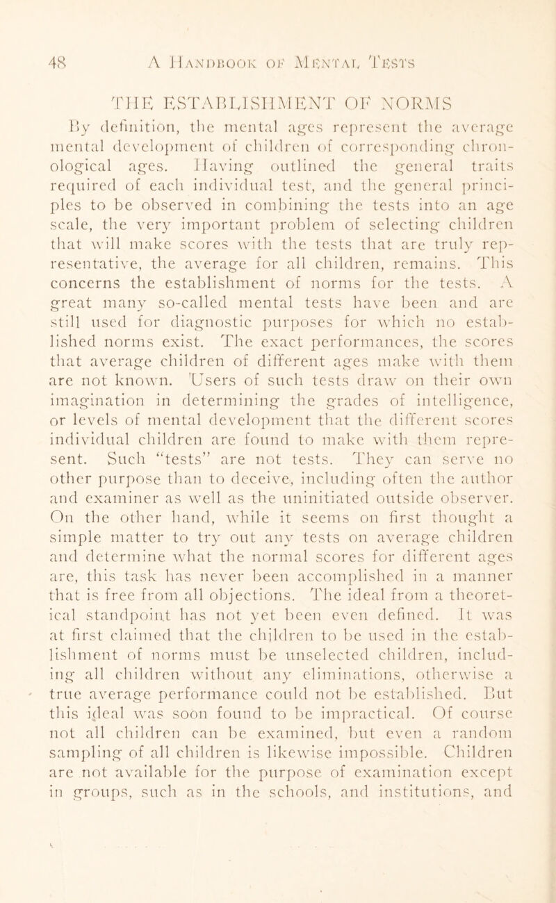 HE ESTABLISHMENT OF NORMS By definition, the mental ages represent the average mental development of children of corresponding chron¬ ological ages. Having outlined the general traits required of each individual test, and the general princi¬ ples to be observed in combining the tests into an age scale, the very important problem of selecting' children that will make scores with the tests that are truly rep¬ resentative, the average for all children, remains. This concerns the establishment of norms for the tests. A great many so-called mental tests have been and are still used for diagnostic purposes for which no estab¬ lished norms exist. The exact performances, the scores that average children of different ages make with them are not known. 'Users of such tests draw on their own imagination in determining the grades of intelligence, or levels of mental development that the different scores individual children are found to make with them repre¬ sent. Such “tests” are not tests. They can serve no other purpose than to deceive, including often the author and examiner as well as the uninitiated outside observer. On the other hand, while it seems on first thought a simple matter to try out any tests on average children and determine what the normal scores for different ages are, this task has never been accomplished in a manner that is free from all objections. The ideal from a theoret¬ ical standpoint has not yet been even defined. It was at first claimed that the children to be used in the estab¬ lishment of norms must be unselected children, includ¬ ing all children without any eliminations, otherwise a true average performance could not be established. But this ideal was soon found to be impractical. Of course not all children can be examined, but even a random sampling of all children is likewise impossible. Children are not available for the purpose of examination except in groups, such as in the schools, and institutions, and