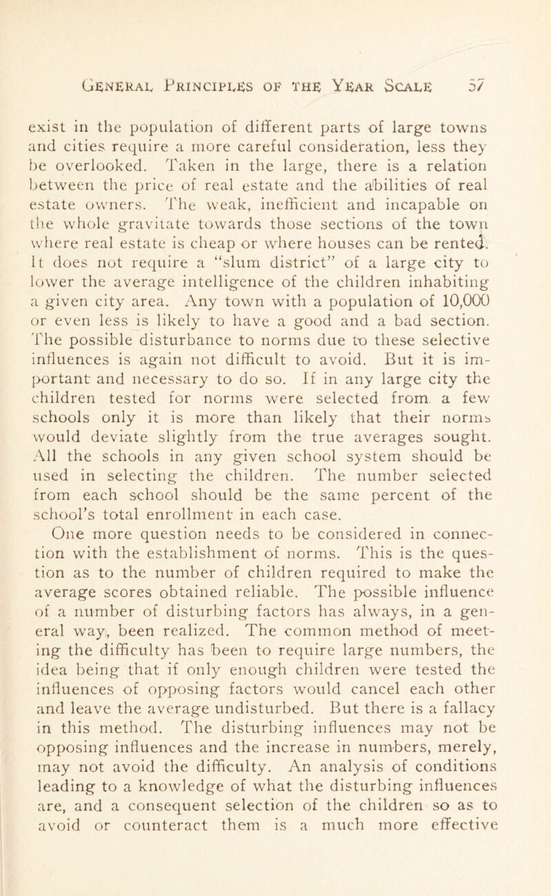 exist in the population of different parts of large towns and cities, require a more careful consideration, less they be overlooked. Taken in the large, there is a relation between the price of real estate and the abilities of real estate owners. The weak, inefficient and incapable on the whole gravitate towards those sections of the town where real estate is cheap or where houses can be rented. It does not require a “slum district” of a large city to lower the average intelligence of the children inhabiting a given city area. Any town with a population of 10,000 or even less is likely to have a good and a bad section. 'iAhe possible disturbance to norms due to these selective influences is again not difficult to avoid. But it is im¬ portant and necessary to do so. If in any large city the children tested for norms were selected from a few schools only it is more than likely that their norms would deviate slightly from the true averages sought. All the schools in any given school system should be used in selecting the children. The number selected from each school should be the same percent of the school’s total enrollment in each case. One more question needs to be considered in connec¬ tion with the establishment of norms. This is the ques¬ tion as to the number of children required to make the average scores obtained reliable. The possible influence of a number of disturbing factors has always, in a gen¬ eral wayi, been realized. The common method of meet¬ ing the difficulty has been to require large numbers, the idea being that if only enough children were tested the influences of opposing factors would cancel each other and leave the average undisturbed. But there is a fallacy in this method. The disturbing influences may not be opposing influences and the increase in numbers, merely, may not avoid the difficulty. An analysis of conditions leading to a knowledge of what the disturbing influences are, and a consequent selection of the children so as to avoid or counteract them is a much more effective