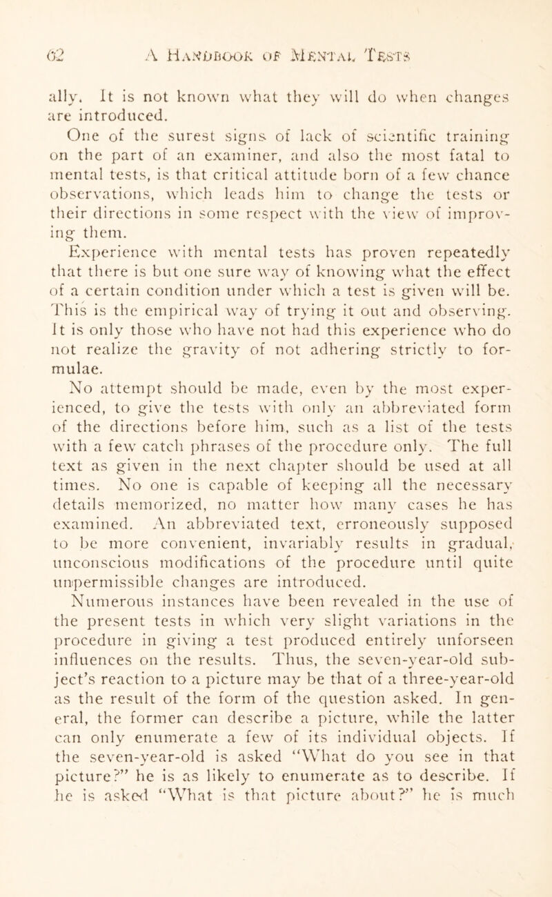 ally, it is not known what they will do when changes are introduced. One of the surest signs, of lack of scientific training on the part of an examiner, and also the most fatal to mental tests, is that critical attitude born of a few chance observations, which leads him to change the tests or their directions in some respect with the view of improv¬ ing them. Experience with mental tests has proven repeatedly that there is but one sure way of knowing what the effect of a certain condition under which a test is given will be. This is the empirical way of trying it out and observing. It is only those who have not had this experience who do not realize the gravity of not adhering strictly to for¬ mulae. No attempt should be made, even by the most exper¬ ienced, to give the tests with only an abbreviated form of the directions before him, such as a list of the tests with a few catch phrases of the procedure only. The full text as given in the next chapter should be used at all times. No one is capable of keeping all the necessary details memorized, no matter how many cases he has examined. An abbreviated text, erroneously supposed to be more convenient, invariably results in gradual,- unconscious modifications of the procedure until quite impermissible changes are introduced. Numerous instances have been revealed in the use of the present tests in which very slight variations in the procedure in giving a test produced entirely unforseen influences on the results. Thus, the seven-year-old sub¬ ject’s reaction to a picture may be that of a three-year-old as the result of the form of the question asked. In gen¬ eral, the former can describe a picture, while the latter can only enumerate a few of its individual objects. If the seven-year-old is asked “What do you see in that picture?” he is as likely to enumerate as to describe. If lie is asked “What is that picture about?” he is much