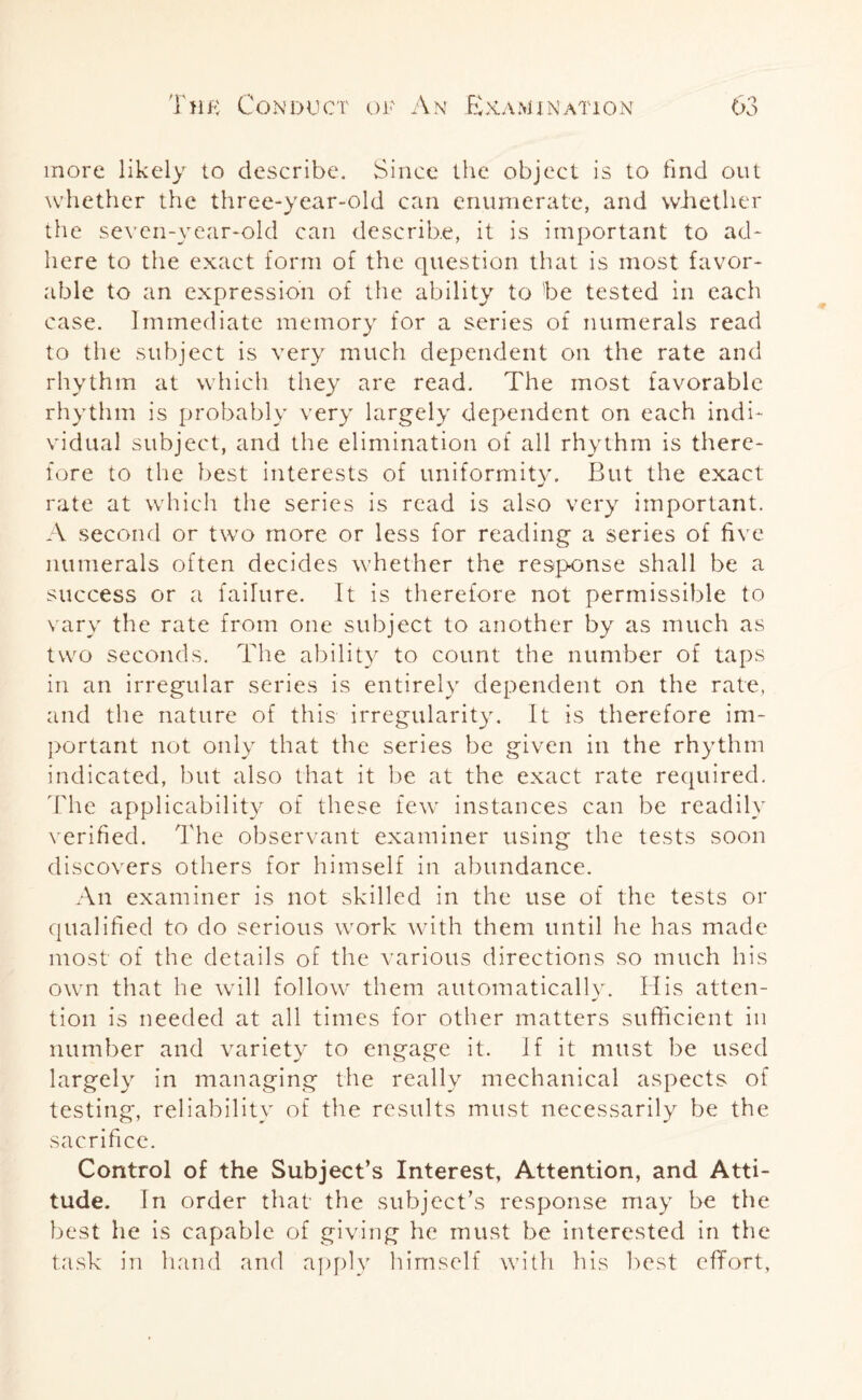 more likely to describe. Since the object is to find out whether the three-year-old can enumerate, and whether the seven-year-old can describe, it is important to ad¬ here to the exact form of the question that is most favor¬ able to an expression of the ability to be tested in each case. Immediate memory for a series of numerals read to the subject is very much dependent on the rate and rhythm at which they are read. The most favorable rhythm is probably very largely dependent on each indi¬ vidual subject, and the elimination of all rhythm is there¬ fore to the best interests of uniformity. But the exact rate at which the series is read is also very important. A second or two more or less for reading a series of five numerals often decides whether the response shall be a success or a failure. It is therefore not permissible to vary the rate from one subject to another by as much as two seconds. The ability to count the number of taps in an irregular series is entirely dependent on the rate, and the nature of this irregularity. It is therefore im¬ portant not only that the series be given in the rhythm indicated, but also that it be at the exact rate required. The applicability of these few instances can be readily verified. The observant examiner using the tests soon discovers others for himself in abundance. An examiner is not skilled in the use of the tests or qualified to do serious work with them until he has made most of the details of the various directions so much his own that he wall follow them automatically. His atten- tion is needed at all times for other matters sufficient in number and variety to engage it. If it must be used largely in managing the really mechanical aspects of testing, reliability of the results must necessarily be the sacrifice. Control of the Subject’s Interest, Attention, and Atti¬ tude. In order that the subject’s response may be the best he is capable of giving he must be interested in the task in hand and apply himself with his best effort,