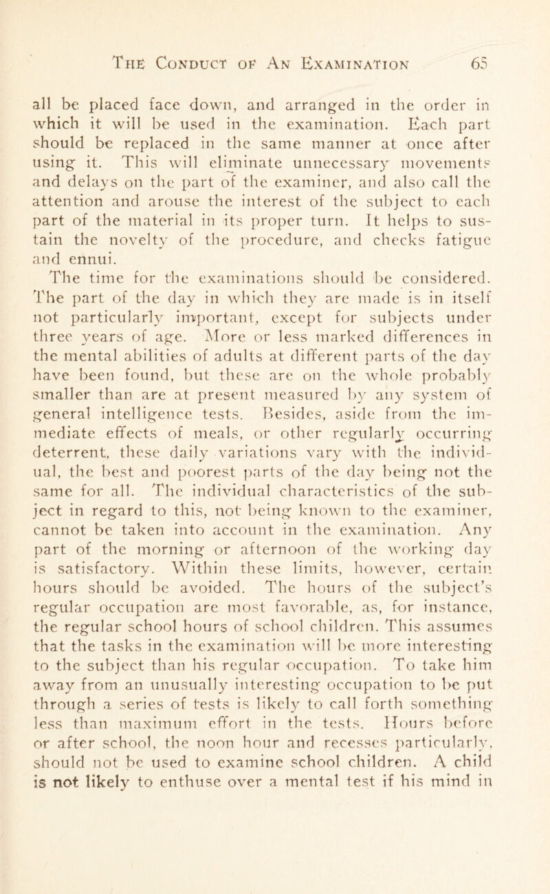 all be placed face down, and arranged in the order in which it will he used in the examination. Each part should be replaced in the same manner at once after using it. This will eliminate unnecessary movement? and delays on the part of the examiner, and also call the attention and arouse the interest of the subject to each part of the material in its proper turn. It helps to sus¬ tain the novelty of the procedure, and checks fatigue and ennui. The time for the examinations should be considered. The part of the day in which they are made is in itself not particularly important, except for subjects under three years of age. More or less marked differences in the mental abilities of adults at different parts of the day have been found, but these are on the whole probably smaller than are at present measured by any system of general intelligence tests. Besides, aside from the im¬ mediate effects of meals, or other regularly occurring deterrent, these daily variations vary with the individ¬ ual, the best and poorest parts of the day being not the same for all. The individual characteristics of the sub¬ ject in regard to this, not being known to the examiner, cannot be taken into account in the examination. Any part of the morning or afternoon of the working day is satisfactory. Within these limits, however, certain hours should be avoided. The hours of the subject’s regular occupation are most favorable, as, for instance, the regular school hours of school children. This assumes that the tasks in the examination wilt be more interesting to the subject than his regular occupation. To take him away from an unusually interesting occupation to be put through a series of tests is likely to call forth something less than maximum effort in the tests. Hours before or after school, the noon hour and recesses particularly, should not be used to examine school children. A child is not likely to enthuse over a mental test if his mind in