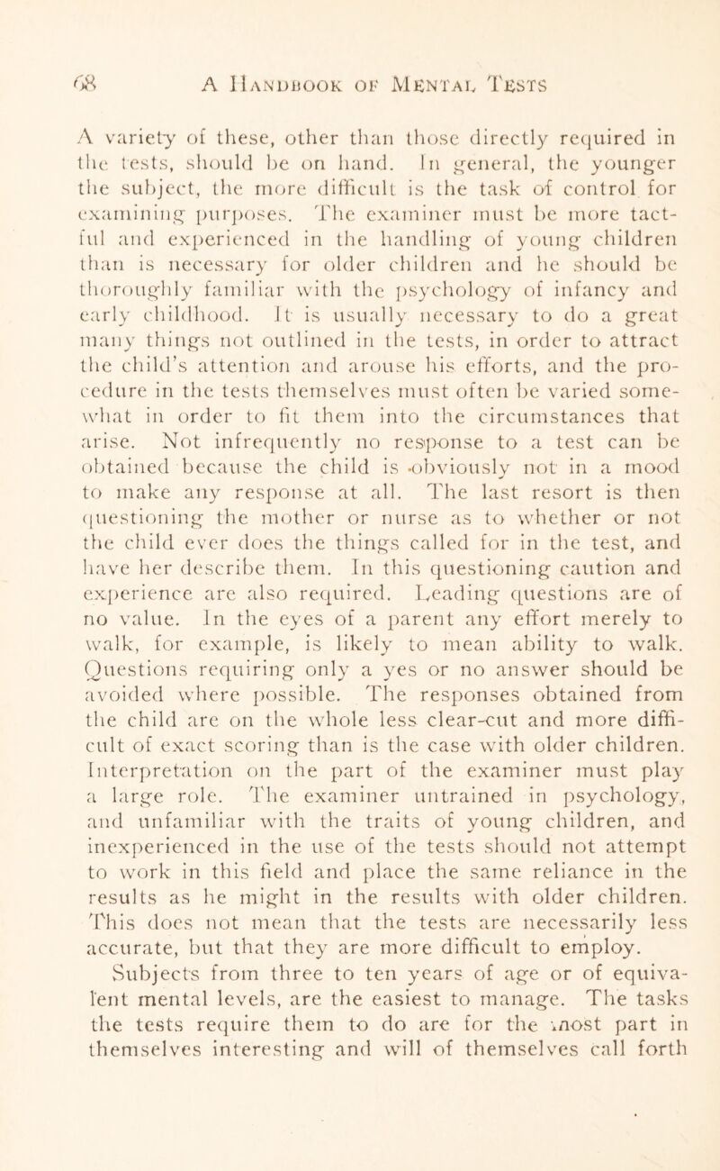 A variety of these, other than those directly required in the tests, should be on hand. In general, the younger the subject, the more difficult is the task of control for examining purposes. The examiner must be more tact¬ ful and experienced in the handling of young children than is necessary for older children and he should be thoroughly familiar with the psychology of infancy and early childhood. It is usually necessary to do a great many things not outlined in the tests, in order to attract the child’s attention and arouse his efforts, and the pro¬ cedure in the tests themselves must often be varied some¬ what in order to fit them into the circumstances that arise. Not infrequently no response to a test can be obtained because the child is -obviously not in a mood to make any response at all. The last resort is then questioning the mother or nurse as to whether or not the child ever does the things called for in the test, and have her describe them. In this questioning caution and experience are also required. Leading questions are of no value. In the eyes of a parent any effort merely to walk, for example, is likely to mean ability to walk. Questions requiring only a yes or no answer should be avoided where possible. The responses obtained from the child are on the whole less clear-cut and more diffi¬ cult of exact scoring than is the case with older children. Interpretation on the part of the examiner must play a large role. The examiner untrained in psychology, and unfamiliar with the traits of young children, and inexperienced in the use of the tests should not attempt to work in this field and place the same reliance in the results as he might in the results with older children. This does not mean that the tests are necessarily less accurate, but that they are more difficult to employ. Subjects from three to ten years of age or of equiva¬ lent mental levels, are the easiest to manage. The tasks the tests require them to do are for the most part in themselves interesting and will of themselves call forth