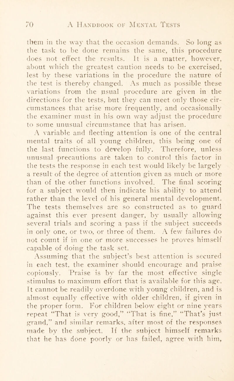 them in the way that the occasion demands. So long as the task to be done remains the same, this procedure does not effect the results. It is a matter, however, about which the greatest caution needs to be exercised, lest by these variations in the procedure the nature of the test is thereby changed. As much as possible these variations from the jusual procedure are given in the directions for the tests, but they can meet only those cir¬ cumstances that arise more frequently, and occasionally the examiner must in his own way adjust the procedure to some unusual circumstance that has arisen. A variable and fleeting attention is one of the central mental traits of all young children, this being one of the last functions to develop fully. Therefore, unless unusual 'precautions are taken to control this factor in the tests the response in each test would likely be largely a result of the degree of attention given as much or more than of the other functions involved. The final scoring for a subject would then indicate his ability to attend rather than the level of his general mental development. The tests themselves are so constructed as to guard against this ever present danger, by usually allowing several trials and scoring a pass if the subject succeeds in only one, or two, or three of them. A few failures do not count if in one or more successes he proves himself capable of doing the task set. Assuming that the subject’s best attention is secured in each test, the examiner should encourage and praise copiously. Praise is by far the most effective single stimulus to maximum effort that is available for this age. It cannot be readily overdone with young children, and is almost equally effective with older children, if given in the proper form. For children below eight or nine years repeat “That is very good,” “That is fine,” “That’s just grand,” and similar remarks, after most of the responses made by the subject. If the. subject himself remarks that he has done poorly or has failed, agree with him,