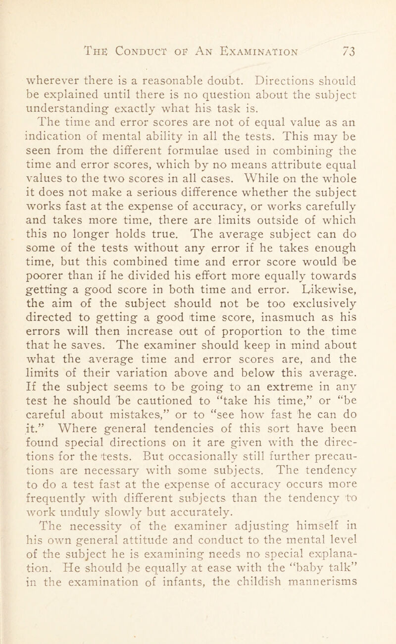 wherever there is a reasonable doubt. Directions should be explained until there is no question about the subject understanding exactly what his task is. The time and error scores are not of equal value as an indication of mental ability in all the tests. This may be seen from the different formulae used in combining the time and error scores, which by no means attribute equal values to the two scores in all cases. While on the whole it does not make a serious difference whether the subject works fast at the expense of accuracy, or works carefully and takes more time, there are limits outside of which this no longer holds true. The average subject can do some of the tests without any error if he takes enough time, but this combined time and error score would be poorer than if he divided his effort more equally towards getting a good score in both time and error. Likewise, the aim of the subject should not be too exclusively directed to getting a good time score, inasmuch as his errors will then increase out of proportion to the time that he saves. The examiner should keep in mind about what the average time and error scores are, and the limits of their variation above and below this average. If the subject seems to be going to an extreme in any test he should be cautioned to “take his time,” or “be careful about mistakes,” or to “see how fast he can do it.” Where general tendencies of this sort have been found special directions on it are given with the direc¬ tions for the tests. But occasionally still further precau¬ tions are necessary with some subjects. The tendency to do a test fast at the expense of accuracy occurs more frequently with different subjects than the tendency to work unduly slowly but accurately. The necessity of the examiner adjusting himself in his own general attitude and conduct to the mental level of the subject he is examining needs no special explana¬ tion. He should be equally at ease with the “baby talk” in the examination of infants, the childish mannerisms