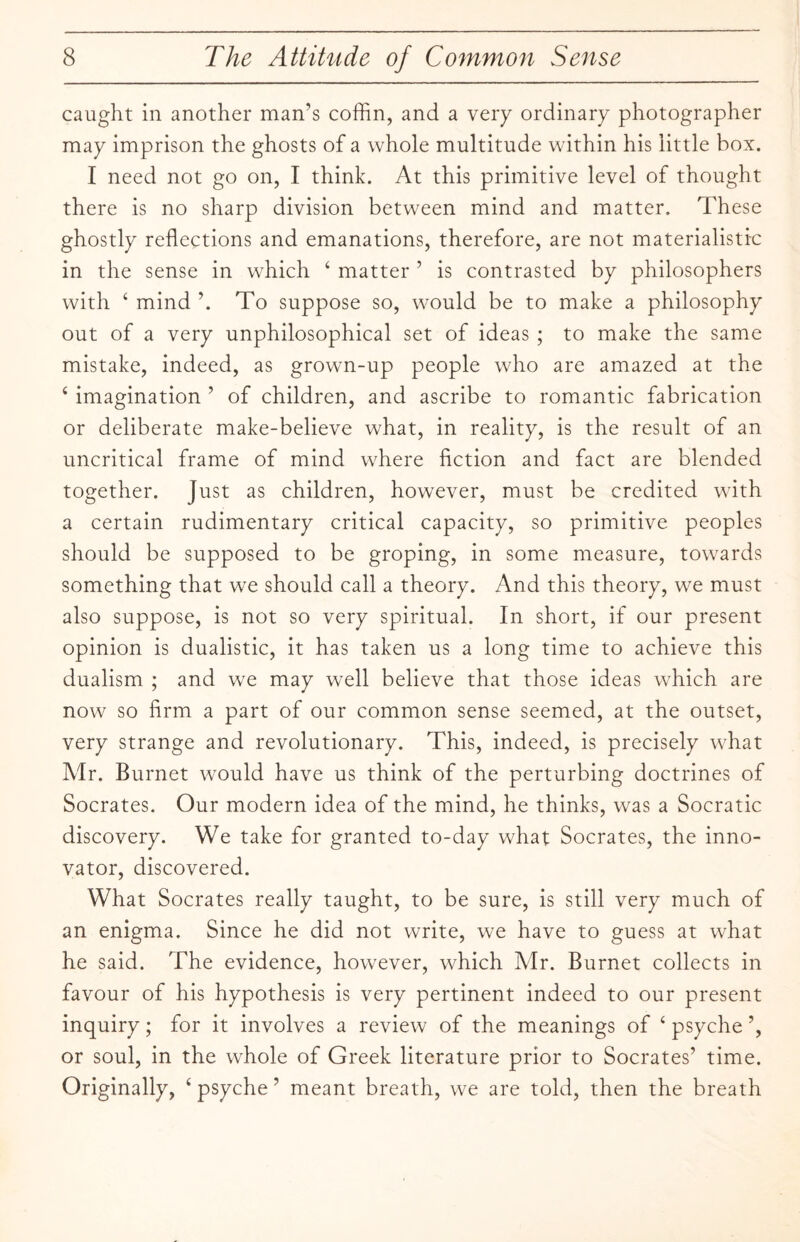 caught in another man’s coffin, and a very ordinary photographer may imprison the ghosts of a whole multitude within his little box. I need not go on, I think. At this primitive level of thought there is no sharp division between mind and matter. These ghostly reflections and emanations, therefore, are not materialistic in the sense in which 4 matter ’ is contrasted by philosophers with 4 mind ’. To suppose so, would be to make a philosophy out of a very unphilosophical set of ideas ; to make the same mistake, indeed, as grown-up people who are amazed at the 4 imagination ’ of children, and ascribe to romantic fabrication or deliberate make-believe what, in reality, is the result of an uncritical frame of mind where fiction and fact are blended together. Just as children, however, must be credited with a certain rudimentary critical capacity, so primitive peoples should be supposed to be groping, in some measure, towards something that we should call a theory. And this theory, we must also suppose, is not so very spiritual. In short, if our present opinion is dualistic, it has taken us a long time to achieve this dualism ; and we may well believe that those ideas which are now so firm a part of our common sense seemed, at the outset, very strange and revolutionary. This, indeed, is precisely what Mr. Burnet would have us think of the perturbing doctrines of Socrates. Our modern idea of the mind, he thinks, was a Socratic discovery. We take for granted to-day what Socrates, the inno¬ vator, discovered. What Socrates really taught, to be sure, is still very much of an enigma. Since he did not write, we have to guess at what he said. The evidence, however, which Air. Burnet collects in favour of his hypothesis is very pertinent indeed to our present inquiry; for it involves a review of the meanings of 4 psyche ’, or soul, in the whole of Greek literature prior to Socrates’ time. Originally, 4 psyche ’ meant breath, we are told, then the breath