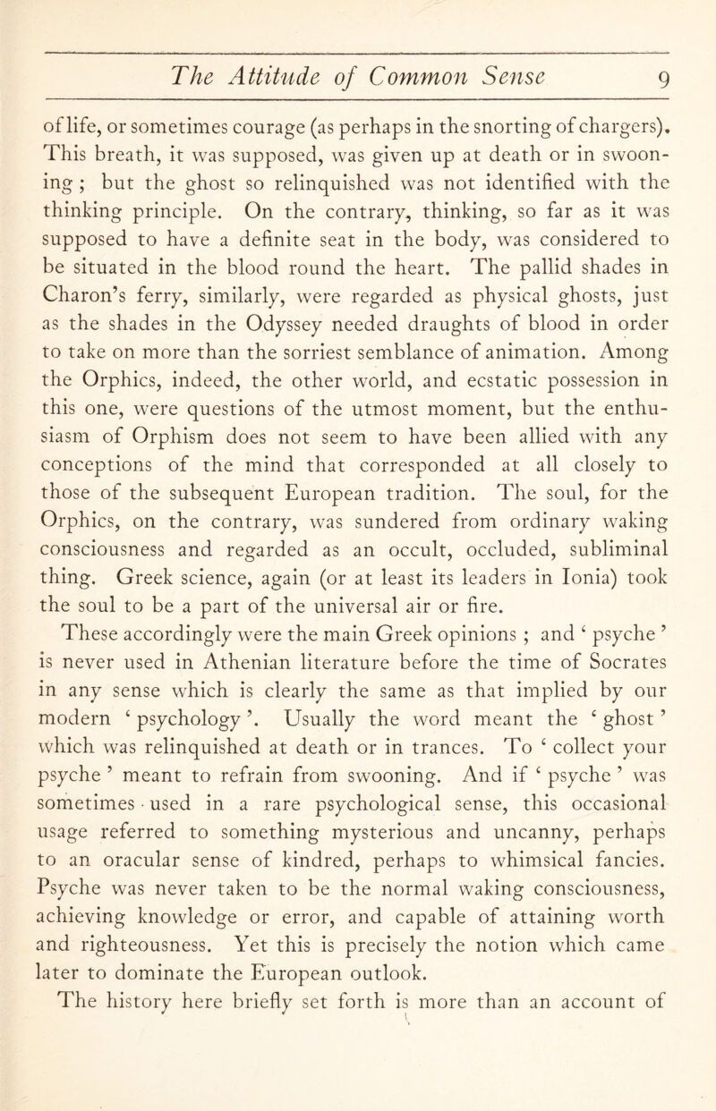 of life, or sometimes courage (as perhaps in the snorting of chargers). This breath, it was supposed, was given up at death or in swoon¬ ing ; but the ghost so relinquished was not identified with the thinking principle. On the contrary, thinking, so far as it was supposed to have a definite seat in the body, was considered to be situated in the blood round the heart. The pallid shades in Charon’s ferry, similarly, were regarded as physical ghosts, just as the shades in the Odyssey needed draughts of blood in order to take on more than the sorriest semblance of animation. Among the Orphics, indeed, the other world, and ecstatic possession in this one, were questions of the utmost moment, but the enthu¬ siasm of Orphism does not seem to have been allied with any conceptions of the mind that corresponded at all closely to those of the subsequent European tradition. The soul, for the Orphics, on the contrary, was sundered from ordinary waking consciousness and regarded as an occult, occluded, subliminal thing. Greek science, again (or at least its leaders in Ionia) took the soul to be a part of the universal air or fire. These accordingly were the main Greek opinions ; and ‘ psyche ’ is never used in Athenian literature before the time of Socrates in any sense which is clearly the same as that implied by our modern ‘ psychology ’. Usually the word meant the £ ghost ’ which was relinquished at death or in trances. To ‘ collect your psyche ’ meant to refrain from swooning. And if ‘ psyche ’ was sometimes • used in a rare psychological sense, this occasional usage referred to something mysterious and uncanny, perhaps to an oracular sense of kindred, perhaps to whimsical fancies. Psyche was never taken to be the normal waking consciousness, achieving knowledge or error, and capable of attaining worth and righteousness. Yet this is precisely the notion which came later to dominate the European outlook. The history here briefly set forth is more than an account of