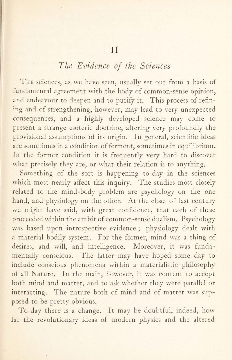 II The Evidence of the Sciences The sciences, as we have seen, usually set out from a basis of fundamental agreement with the body of common-sense opinion, and endeavour to deepen and to purify it. This process of refin¬ ing and of strengthening, however, may lead to very unexpected consequences, and a highly developed science may come to present a strange esoteric doctrine, altering very profoundly the provisional assumptions of its origin. In general, scientific ideas are sometimes in a condition of ferment, sometimes in equilibrium. In the former condition it is frequently very hard to discover what precisely they are, or what their relation is to anything. Something of the sort is happening to-day in the sciences which most nearly affect this inquiry. The studies most closely related to the mind-body problem are psychology on the one hand, and physiology on the other. At the close of last century we might have said, with great confidence, that each of these proceeded within the ambit of common-sense dualism. Psychology was based upon introspective evidence ; physiology dealt with a material bodily system. For the former, mind was a thing of desires, and will, and intelligence. Moreover, it was funda¬ mentally conscious. The latter may have hoped some day to include conscious phenomena within a materialistic philosophy of all Nature. In the main, however, it was content to accept both mind and matter, and to ask whether they were parallel or interacting. The nature both of mind and of matter was sup¬ posed to be pretty obvious. To-day there is a change. It may be doubtful, indeed, how far the revolutionary ideas of modern physics and the altered