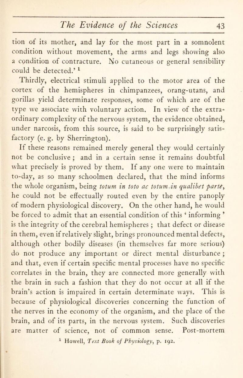 tion of its mother, and lay for the most part in a somnolent condition without movement, the arms and legs showing also a cpndition of contracture. No cutaneous or general sensibility could be detected.5 1 Thirdly, electrical stimuli applied to the motor area of the cortex of the hemispheres in chimpanzees, orang-utans, and gorillas yield determinate responses, some of which are of the type we associate with voluntary action. In view of the extra¬ ordinary complexity of the nervous system, the evidence obtained, under narcosis, from this source, is said to be surprisingly satis¬ factory (e. g. by Sherrington). If these reasons remained merely general they would certainly not be conclusive ; and in a certain sense it remains doubtful what precisely is proved by them. If any one were to maintain to-day, as so many schoolmen declared, that the mind informs the whole organism, being totum in toto ac totum-.in qualibet parte, he could not be effectually routed even by the entire panoply of modern physiological discovery. On the other hand, he would be forced to admit that an essential condition of this 4 informing 5 is the integrity of the cerebral hemispheres ; that defect or disease in them, even if relatively slight, brings pronounced mental defects, although other bodily diseases (in themselves far more serious) do not produce any important or direct mental disturbance ; and that, even if certain specific mental processes have no specific correlates in the brain, they are connected more generally with the brain in such a fashion that they do not occur at all if the brain’s action is impaired in certain determinate ways. This is because of physiological discoveries concerning the function of the nerves in the economy of the organism, and the place of the brain, and of its parts, in the nervous system. Such discoveries are matter of science, not of common sense. Post-mortem 1 Howell, Text Book of Physiology, p. 192.