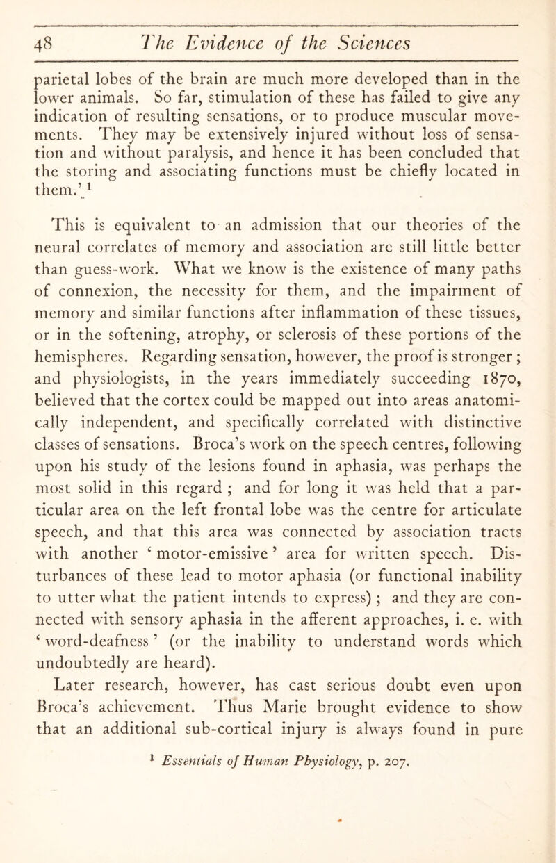 parietal lobes of the brain are much more developed than in the lower animals. So far, stimulation of these has failed to give any indication of resulting sensations, or to produce muscular move¬ ments. They may be extensively injured without loss of sensa¬ tion and without paralysis, and hence it has been concluded that the storing and associating functions must be chiefly located in them.’1 This is equivalent to an admission that our theories of the neural correlates of memory and association are still little better than guess-work. What we know is the existence of many paths of connexion, the necessity for them, and the impairment of memory and similar functions after inflammation of these tissues, or in the softening, atrophy, or sclerosis of these portions of the hemispheres. Regarding sensation, however, the proof is stronger ; and physiologists, in the years immediately succeeding 1870, believed that the cortex could be mapped out into areas anatomi¬ cally independent, and specifically correlated with distinctive classes of sensations. Broca's work on the speech centres, following upon his study of the lesions found in aphasia, was perhaps the most solid in this regard ; and for long it was held that a par¬ ticular area on the left frontal lobe was the centre for articulate speech, and that this area was connected by association tracts with another ‘ motor-emissive 5 area for written speech. Dis¬ turbances of these lead to motor aphasia (or functional inability to utter what the patient intends to express); and they are con¬ nected with sensory aphasia in the afferent approaches, i. e. with 4 word-deafness ’ (or the inability to understand words which undoubtedly are heard). Later research, however, has cast serious doubt even upon Broca’s achievement. Thus Marie brought evidence to show that an additional sub-cortical injury is always found in pure 1 Essentials of Human Physiology, p. 207.