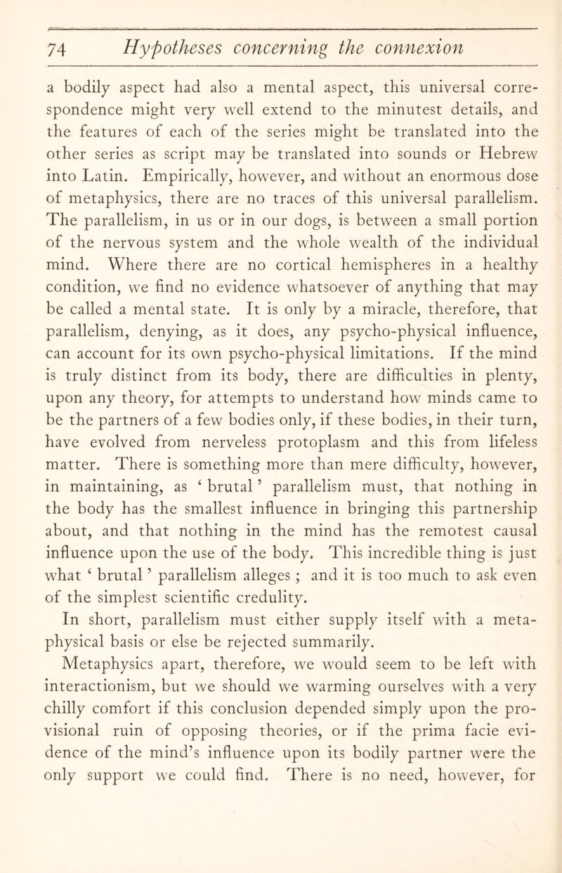 a bodily aspect had also a mental aspect, this universal corre¬ spondence might very well extend to the minutest details, and the features of each of the series might be translated into the other series as script may be translated into sounds or Hebrew into Latin. Empirically, however, and without an enormous dose of metaphysics, there are no traces of this universal parallelism. The parallelism, in us or in our dogs, is between a small portion of the nervous system and the whole wealth of the individual mind. Where there are no cortical hemispheres in a healthy condition, we find no evidence whatsoever of anything that may be called a mental state. It is only by a miracle, therefore, that parallelism, denying, as it does, any psycho-physical influence, can account for its own psycho-physical limitations. If the mind is truly distinct from its body, there are difficulties in plenty, upon any theory, for attempts to understand how minds came to be the partners of a few bodies only, if these bodies, in their turn, have evolved from nerveless protoplasm and this from lifeless matter. There is something more than mere difficulty, however, in maintaining, as 4 brutal ’ parallelism must, that nothing in the body has the smallest influence in bringing this partnership about, and that nothing in the mind has the remotest causal influence upon the use of the body. This incredible thing is just what 4 brutal ’ parallelism alleges ; and it is too much to ask even of the simplest scientific credulity. In short, parallelism must either supply itself with a meta¬ physical basis or else be rejected summarily. Metaphysics apart, therefore, we would seem to be left with interactionism, but we should we warming ourselves with a very chilly comfort if this conclusion depended simply upon the pro¬ visional ruin of opposing theories, or if the prima facie evi¬ dence of the mind’s influence upon its bodily partner were the only support we could find. There is no need, however, for