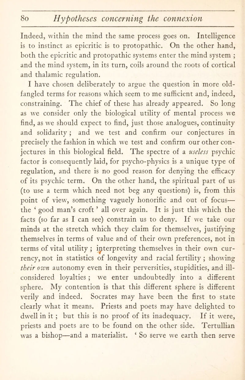 Indeed, within the mind the same process goes on. Intelligence is to instinct as epicritic is to protopathic. On the other hand, both the epicritic and protopathic systems enter the mind system ; and the mind system, in its turn, coils around the roots of cortical and thalamic regulation. I have chosen deliberately to argue the question in more old¬ fangled terms for reasons which seem to me sufficient and, indeed, constraining. The chief of these has already appeared. So long as we consider only the biological utility of mental process we find, as we should expect to find, just those analogues, continuity and solidarity; and we test and confirm our conjectures in precisely the fashion in which we test and confirm our other con¬ jectures in this biological field. The spectre of a useless psychic factor is consequently laid, for psycho-physics is a unique type of regulation, and there is no good reason for denying the efficacy of its psychic term. On the other hand, the spiritual part of us (to use a term which need not beg any questions) is, from this point of view, something vaguely honorific and out of focus— the ‘ good man’s croft ’ all over again. It is just this which the facts (so far as I can see) constrain us to deny. If we take our minds at the stretch which they claim for themselves, justifying themselves in terms of value and of their own preferences, not in terms of vital utility ; interpreting themselves in their own cur¬ rency, not in statistics of longevity and racial fertility ; showing their own autonomy even in their perversities, stupidities, and ill- considered loyalties ; we enter undoubtedly into a different sphere. My contention is that this different sphere is different verily and indeed. Socrates may have been the first to state clearly what it means. Priests and poets may have delighted to dwell in it ; but this is no proof of its inadequacy. If it were, priests and poets are to be found on the other side. Tertullian was a bishop—and a materialist. ‘ So serve we earth then serve