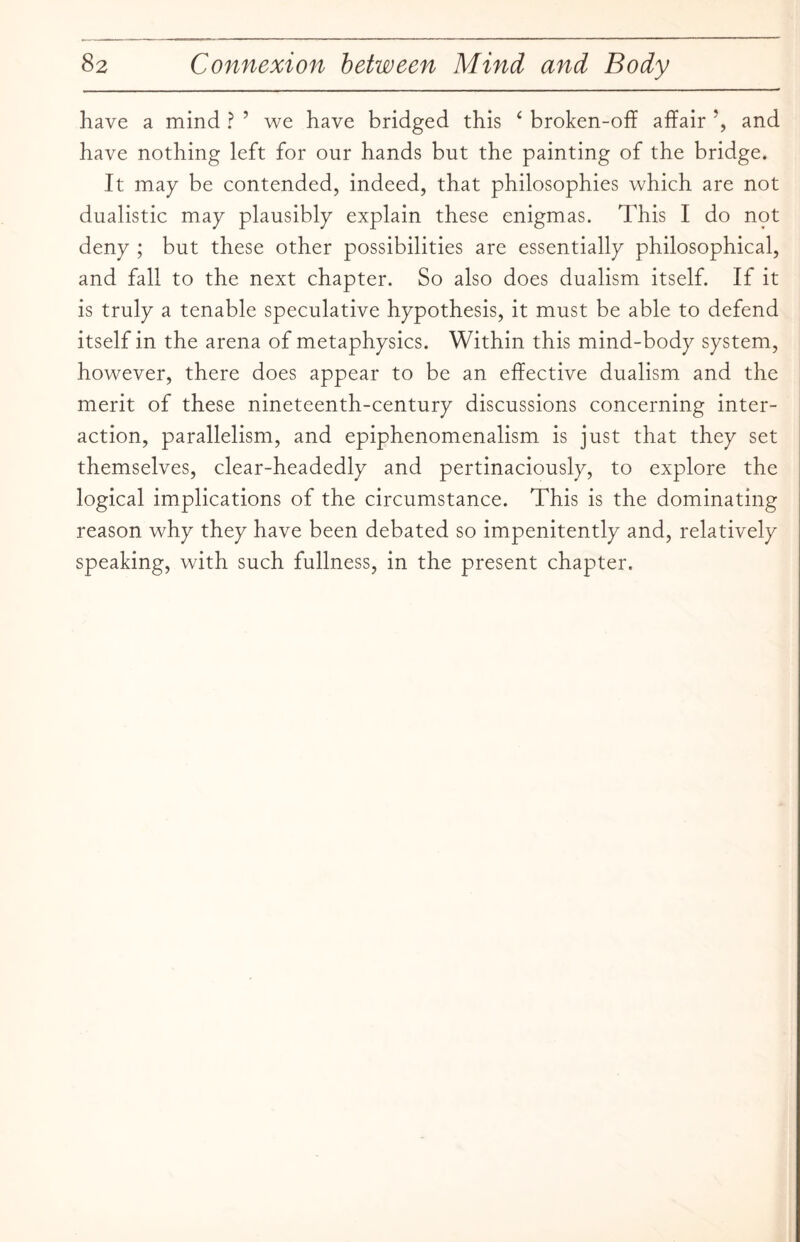 have a mind ? ’ we have bridged this ‘ broken-off affair ?, and have nothing left for our hands but the painting of the bridge. It may be contended, indeed, that philosophies which are not dualistic may plausibly explain these enigmas. This I do not deny ; but these other possibilities are essentially philosophical, and fall to the next chapter. So also does dualism itself. If it is truly a tenable speculative hypothesis, it must be able to defend itself in the arena of metaphysics. Within this mind-body system, however, there does appear to be an effective dualism and the merit of these nineteenth-century discussions concerning inter¬ action, parallelism, and epiphenomenalism is just that they set themselves, clear-headedly and pertinaciously, to explore the logical implications of the circumstance. This is the dominating reason why they have been debated so impenitently and, relatively speaking, with such fullness, in the present chapter.