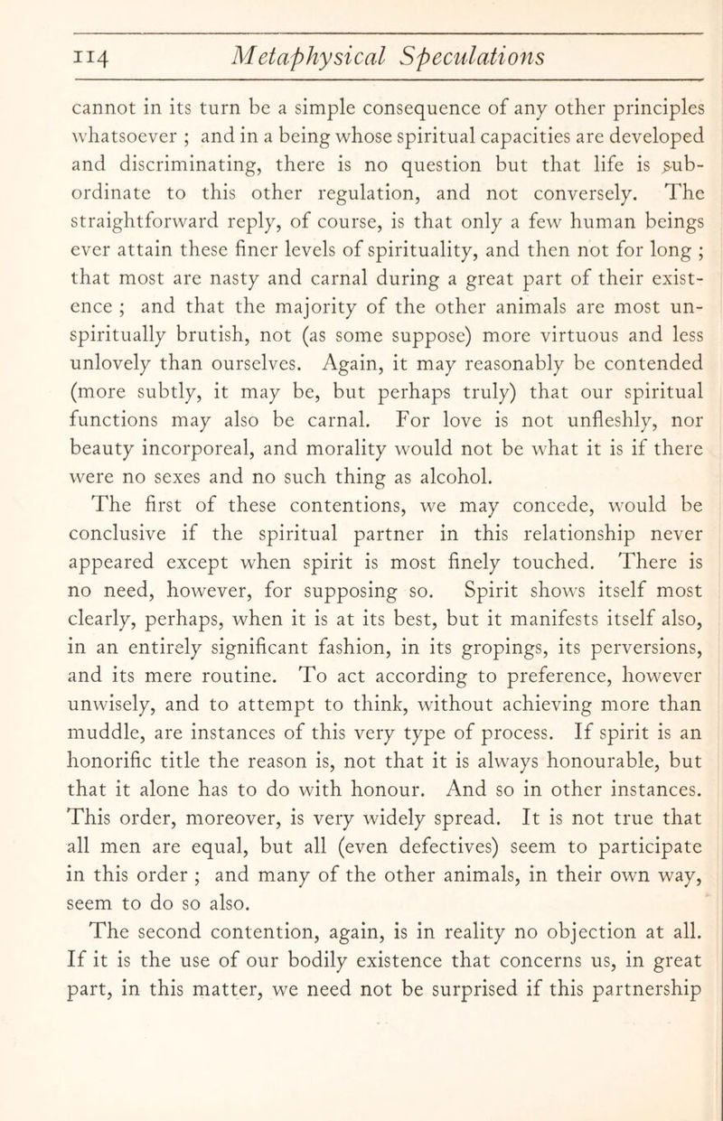 cannot in its turn be a simple consequence of any other principles whatsoever ; and in a being whose spiritual capacities are developed and discriminating, there is no question but that life is sub¬ ordinate to this other regulation, and not conversely. The straightforward reply, of course, is that only a few human beings ever attain these finer levels of spirituality, and then not for long ; that most are nasty and carnal during a great part of their exist¬ ence ; and that the majority of the other animals are most un- spiritually brutish, not (as some suppose) more virtuous and less unlovely than ourselves. Again, it may reasonably be contended (more subtly, it may be, but perhaps truly) that our spiritual functions may also be carnal. For love is not unfleshly, nor beauty incorporeal, and morality would not be what it is if there were no sexes and no such thing as alcohol. The first of these contentions, we may concede, would be conclusive if the spiritual partner in this relationship never appeared except when spirit is most finely touched. There is no need, however, for supposing so. Spirit shows itself most clearly, perhaps, when it is at its best, but it manifests itself also, in an entirely significant fashion, in its gropings, its perversions, and its mere routine. To act according to preference, however unwisely, and to attempt to think, without achieving more than muddle, are instances of this very type of process. If spirit is an honorific title the reason is, not that it is always honourable, but that it alone has to do with honour. And so in other instances. This order, moreover, is very widely spread. It is not true that all men are equal, but all (even defectives) seem to participate in this order ; and many of the other animals, in their own way, seem to do so also. The second contention, again, is in reality no objection at all. If it is the use of our bodily existence that concerns us, in great part, in this matter, we need not be surprised if this partnership