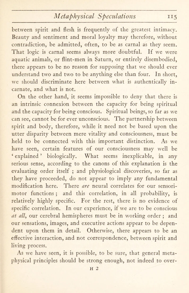 between spirit and flesh is frequently of the greatest intimacy. Beauty and sentiment and moral loyalty may therefore, without contradiction, be admitted, often, to be as carnal as they seem. That logic is carnal seems always more doubtful. If we were aquatic animals, or flint-men in Saturn, or entirely disembodied, there appears to be no reason for supposing that we should ever understand two and two to be anything else than four. In short, we should discriminate here between what is authentically in¬ carnate, and what is not. On the other hand, it seems impossible to deny that there is an intrinsic connexion between the capacity for being spiritual and the capacity for being conscious. Spiritual beings, so far as we can see, cannot be for ever unconscious. The partnership between spirit and body, therefore, while it need not be based upon the utter disparity between mere vitality and consciousness, must be held to be connected with this important distinction. As we have seen, certain features of our consciousness may well be 4 explained ’ biologically. What seems inexplicable, in any serious sense, according to the canons of this explanation is the evaluating order itself ; and physiological discoveries, so far as they have proceeded, do not appear to imply any fundamental modification here. There are neural correlates for our sensori¬ motor functions ; and this correlation, in all probability, is relatively highly specific. For the rest, there is no evidence of specific correlation. In our experience, if we are to be conscious at all, our cerebral hemispheres must be in working order ; and our sensations, images, and executive actions appear to be depen¬ dent upon them in detail. Otherwise, there appears to be an effective interaction, and not correspondence, between spirit and living process. As we have seen, it is possible, to be sure, that general meta¬ physical principles should be strong enough, not indeed to over- H 2