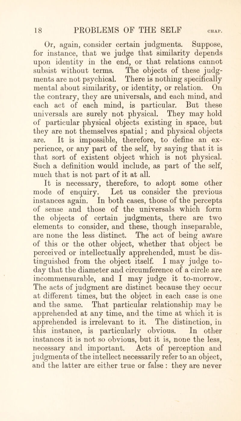 Or, again, consider certain judgments. Suppose, for instance, that we judge that similarity depends upon identity in the end, or that relations cannot subsist without terms. The objects of these judg¬ ments are not psychical. There is nothing specifically mental about similarity, or identity, or relation. On the contrary, they are universals, and each mind, and each act of each mind, is particular. But these universals are surely not physical. They may hold of particular physical objects existing in space, but they are not themselves spatial; and physical objects are. It is impossible, therefore, to define an ex¬ perience, or any part of the self, by saying that it is that sort of existent object which is not physical. Such a definition would include, as part of the self, much that is not part of it at all. It is necessary, therefore, to adopt some other mode of enquiry. Let us consider the previous instances again. In both cases, those of the percepts of sense and those of the universals which form the objects of certain judgments, there are two elements to consider, and these, though inseparable, are none the less distinct. The act of being aw'are of this or the other object, whether that object be perceived or intellectually apprehended, must be dis¬ tinguished from the object itself. I may judge to¬ day that the diameter and circumference of a circle are incommensurable, and I may judge it to-morrow. The acts of judgment are distinct because they occur at different times, but the object in each case is one and the same. That particular relationship may be apprehended at any time, and the time at which it is apprehended is irrelevant to it. The distinction, in this instance, is particularly obvious. In other instances it is not so obvious, but it is, none the less, necessary and important. Acts of perception and judgments of the intellect necessarily refer to an object, and the latter are either true or false : they are never