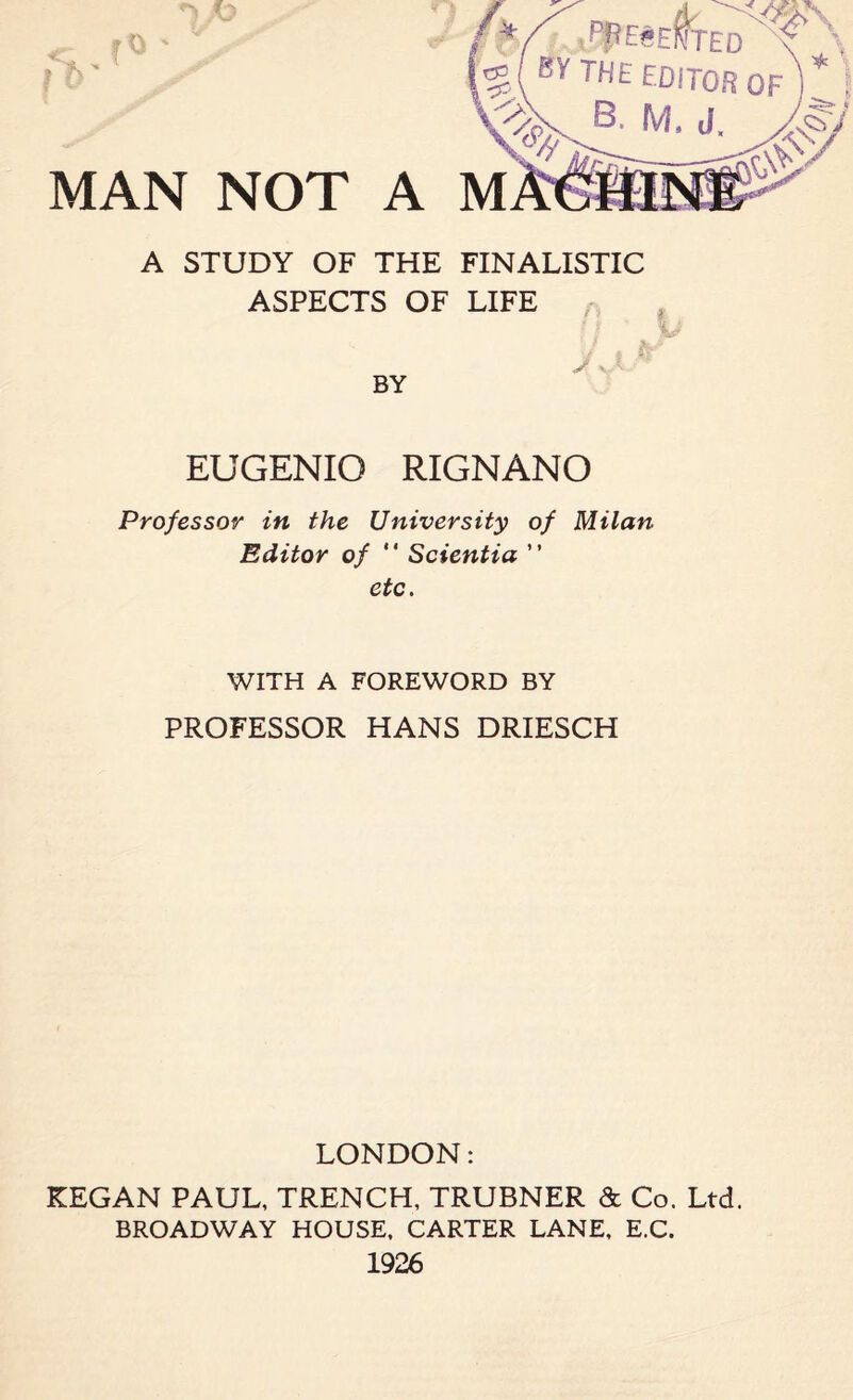 A STUDY OF THE FINALISTIC ASPECTS OF LIFE EUGENIO RIGNANO Professor in the University of Milan Editor of “ Scientia ” etc. WITH A FOREWORD BY PROFESSOR HANS DRIESCH LONDON: KEGAN PAUL, TRENCH, TRUBNER & Co. Ltd. BROADWAY HOUSE, CARTER LANE, E.C. 1926