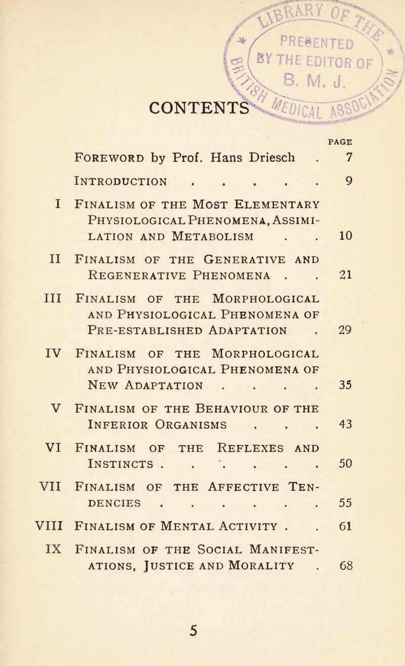 1 0 -*• CONTENTS PAGE Foreword by Prof. Hans Driesch . 7 Introduction ..... 9 I Finalism of the Most Elementary Physiological Phenomena, Assimi- lation and Metabolism . . 10 II Finalism of the Generative and Regenerative Phenomena . . 21 III Finalism of the Morphological and Physiological Phenomena of Pre-established Adaptation . 29 IV Finalism of the Morphological and Physiological Phenomena of New Adaptation .... 35 V Finalism of the Behaviour of the Inferior Organisms ... 43 VI Finalism of the Reflexes and Instincts . . . . .50 VII Finalism of the Affective Ten- dencies 55 VIII Finalism of Mental Activity . . 61 IX Finalism of the Social Manifest- ations, Justice and Morality . 68