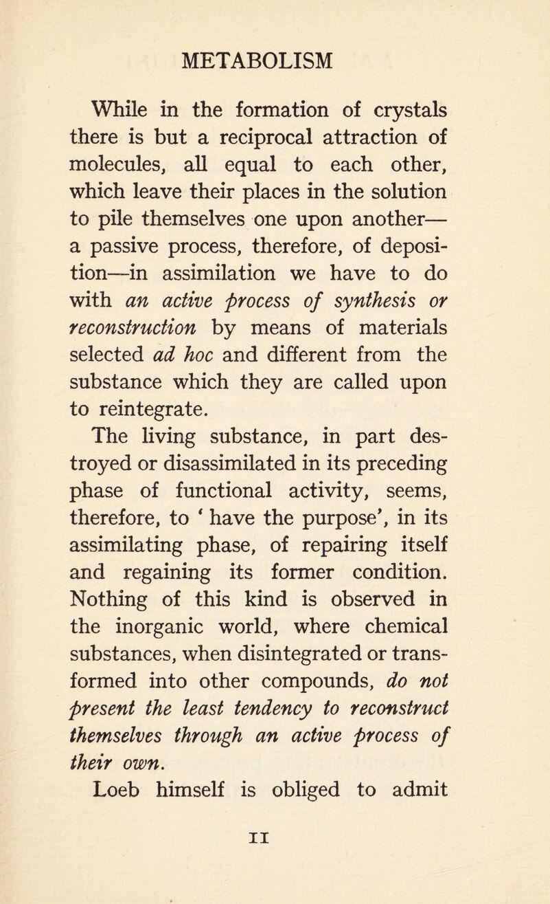 While in the formation of crystals there is but a reciprocal attraction of molecules, all equal to each other, which leave their places in the solution to pile themselves one upon another— a passive process, therefore, of deposi- tion—in assimilation we have to do with an active process of synthesis or reconstruction by means of materials selected ad hoc and different from the substance which they are called upon to reintegrate. The living substance, in part des- troyed or disassimilated in its preceding phase of functional activity, seems, therefore, to ‘ have the purpose', in its assimilating phase, of repairing itself and regaining its former condition. Nothing of this kind is observed in the inorganic world, where chemical substances, when disintegrated or trans- formed into other compounds, do not present the least tendency to reconstruct themselves through an active process of their own. Loeb himself is obliged to admit