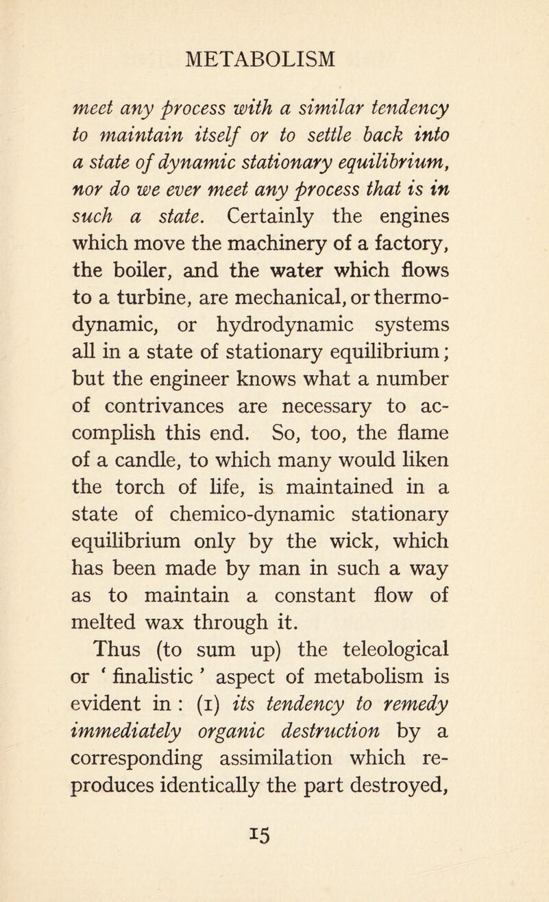 meet any process with a similar tendency to maintain itself or to settle back into a state of dynamic stationary equilibrium, nor do we ever meet any process that is in such a state. Certainly the engines which move the machinery of a factory, the boiler, and the water which flows to a turbine, are mechanical, or thermo- dynamic, or hydrodynamic systems all in a state of stationary equilibrium; but the engineer knows what a number of contrivances are necessary to ac- complish this end. So, too, the flame of a candle, to which many would liken the torch of life, is maintained in a state of chemico-dynamic stationary equilibrium only by the wick, which has been made by man in such a way as to maintain a constant flow of melted wax through it. Thus (to sum up) the teleological or * finalistic J aspect of metabolism is evident in : (i) its tendency to remedy immediately organic destruction by a corresponding assimilation which re- produces identically the part destroyed,