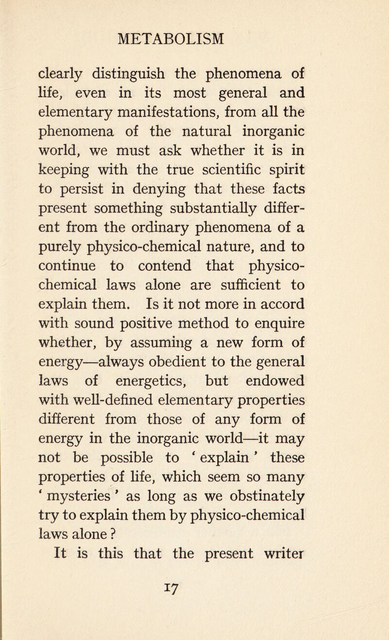 clearly distinguish the phenomena of life, even in its most general and elementary manifestations, from all the phenomena of the natural inorganic world, we must ask whether it is in keeping with the true scientific spirit to persist in denying that these facts present something substantially differ- ent from the ordinary phenomena of a purely physico-chemical nature, and to continue to contend that physico- chemical laws alone are sufficient to explain them. Is it not more in accord with sound positive method to enquire whether, by assuming a new form of energy—always obedient to the general laws of energetics, but endowed with well-defined elementary properties different from those of any form of energy in the inorganic world—it may not be possible to ‘ explain ’ these properties of fife, which seem so many ‘ mysteries * as long as we obstinately try to explain them by physico-chemical laws alone ? It is this that the present writer