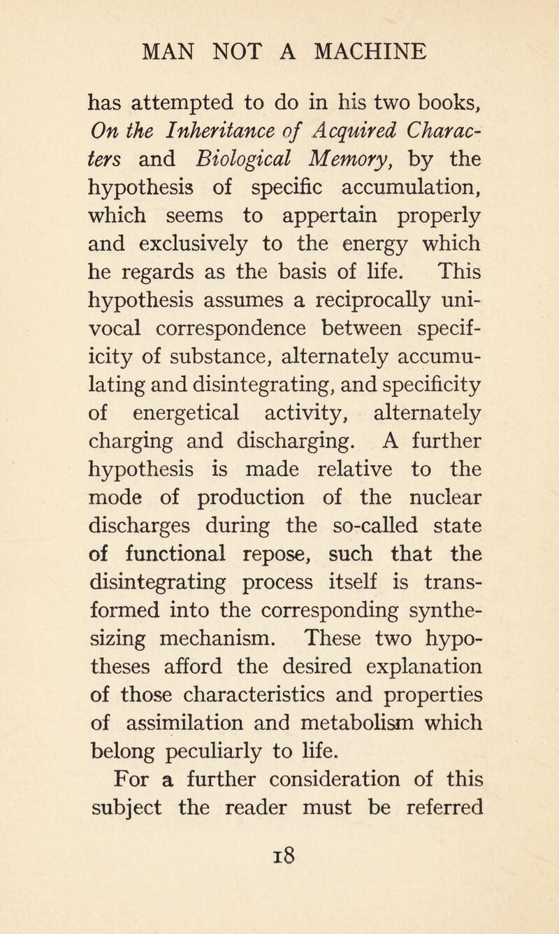 has attempted to do in his two books, On the Inheritance of Acquired Charac- ters and Biological Memory, by the hypothesis of specific accumulation, which seems to appertain properly and exclusively to the energy which he regards as the basis of life. This hypothesis assumes a reciprocally uni- vocal correspondence between specif- icity of substance, alternately accumu- lating and disintegrating, and specificity of energetical activity, alternately charging and discharging. A further hypothesis is made relative to the mode of production of the nuclear discharges during the so-called state of functional repose, such that the disintegrating process itself is trans- formed into the corresponding synthe- sizing mechanism. These two hypo- theses afford the desired explanation of those characteristics and properties of assimilation and metabolism which belong peculiarly to life. For a further consideration of this subject the reader must be referred