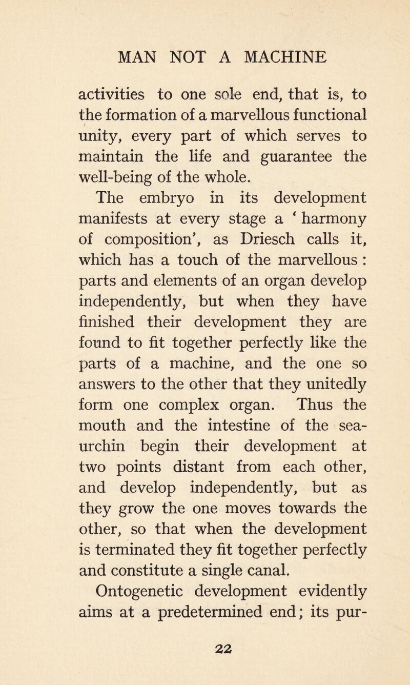 activities to one sole end, that is, to the formation of a marvellous functional unity, every part of which serves to maintain the life and guarantee the well-being of the whole. The embryo in its development manifests at every stage a ‘ harmony of composition’, as Driesch calls it, which has a touch of the marvellous : parts and elements of an organ develop independently, but when they have finished their development they are found to fit together perfectly like the parts of a machine, and the one so answers to the other that they unitedly form one complex organ. Thus the mouth and the intestine of the sea- urchin begin their development at two points distant from each other, and develop independently, but as they grow the one moves towards the other, so that when the development is terminated they fit together perfectly and constitute a single canal. Ontogenetic development evidently aims at a predetermined end; its pur-